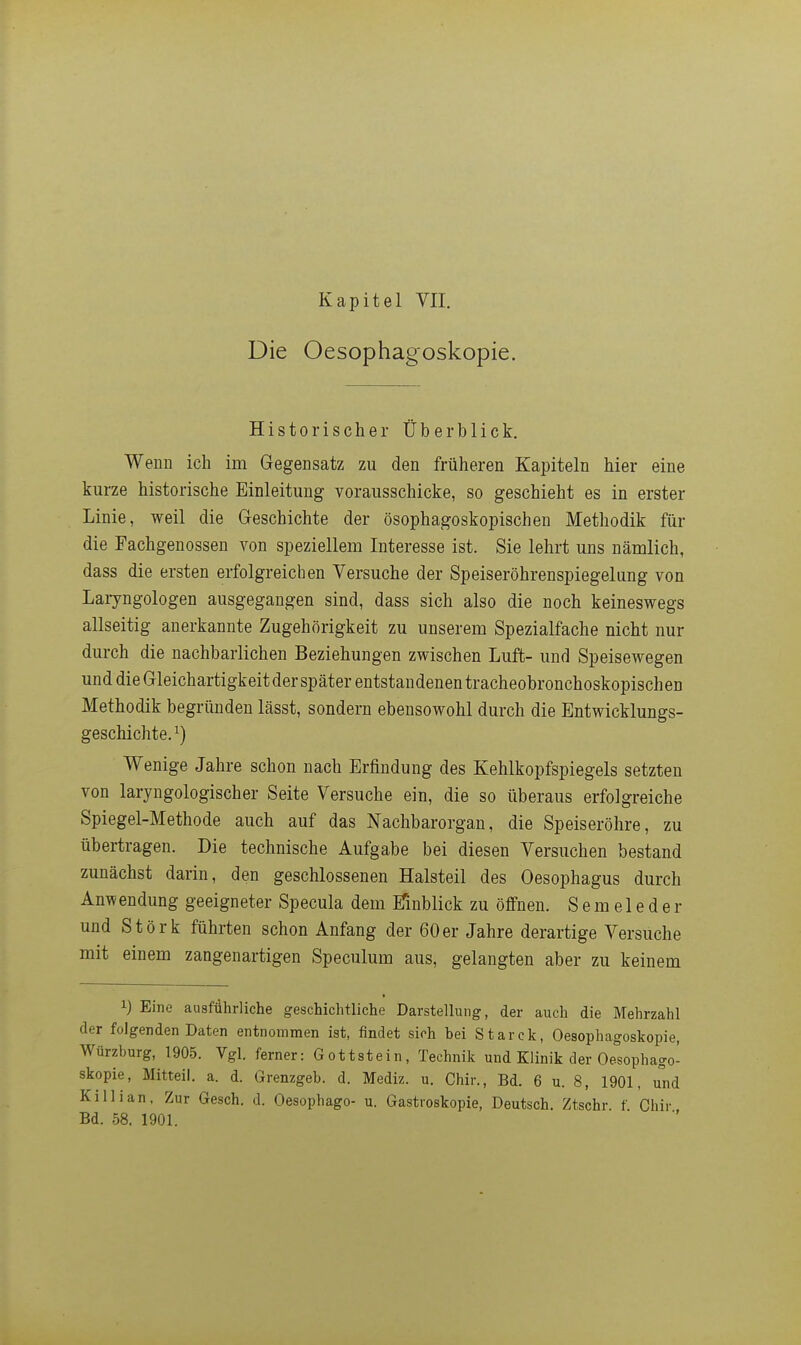 Kapitel VII. Die Oesophagoskopie. Historischer Überblick. Wenn ich im Gegensatz zu den früheren Kapiteln hier eine kurze historische Einleitung vorausschicke, so geschieht es in erster Linie, weil die Geschichte der ösophagoskopischen Methodik für die Fachgenossen von speziellem Interesse ist. Sie lehrt uns nämlich, dass die ersten erfolgreichen Versuche der Speiseröhrenspiegelung von Laryngologen ausgegangen sind, dass sich also die noch keineswegs allseitig anerkannte Zugehörigkeit zu unserem Spezialfache nicht nur durch die nachbarlichen Beziehungen zwischen Luft- und Speisewegen und die Gleichartigkeit der später entstandenen tracheobronchoskopischen Methodik begründen lässt, sondern ebensowohl durch die Entwicklungs- geschichte. ^) Wenige Jahre schon nach Erfindung des Kehlkopfspiegels setzten von laryngologischer Seite Versuche ein, die so überaus erfolgreiche Spiegel-Methode auch auf das Nachbarorgan, die Speiseröhre, zu übertragen. Die technische Aufgabe bei diesen Versuchen bestand zunächst darin, den geschlossenen Halsteil des Oesophagus durch Anwendung geeigneter Specula dem iTmblick zu öffnen. S e m e 1 e d e r und Stork führten schon Anfang der 60er Jahre derartige Versuche mit einem zangenartigen Speculum aus, gelangten aber zu keinem 1) Eine ausführliche geschichtliche Darstellung, der auch die Mehrzahl der folgenden Daten entnommen ist, findet sich bei Starck, Oesophagoskopie, Würzburg, 1905. Vgl. ferner: Gottstein, Technik und Klinik der Oesophago- skopie, Mitteil. a. d. Grenzgeb. d. Mediz. u. Chir., Bd. 6 u. 8, 1901, und Killian, Zur Gesch. d. Oesophago- u. Gastroskopie, Deutsch. Ztschr. f. Chir Bd. 58. 1901.