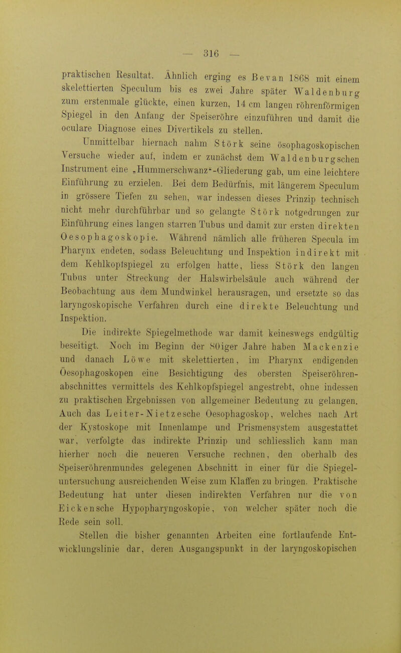 praktischen Resultat. Ähnlich erging es ßevan 1868 mit einem skelettierten Speculum bis es zwei Jahre später Waldenburg zum erstenmale glückte, einen kurzen, 14 cm langen röhrenförmigen Spiegel in den Anfang der Speiseröhre einzuführen und damit die oculare Diagnose eines Divertikels zu stellen. Unmittelbar hiernach nahm Stork seine ösophagoskopischen Versuche wieder auf, indem er zunächst dem Waldenburgschen Instrument eine „Hummerschwanz-Gliederung gab, um eine leichtere Einführung zu erzielen. Bei dem Bedürfnis, mit längerem Speculum in grössere Tiefen zu sehen, war indessen dieses Prinzip technisch nicht mehr durchführbar und so gelangte Stork notgedrungen zur Einführung eines langen starren Tubus und damit zur ersten direkten Oesophagoskopie. Während nämlich alle früheren Specula im Pharynx endeten, sodass Beleuchtung und Inspektion indirekt mit dem Kehlkopfspiegel zu erfolgen hatte, liess Störk den langen Tubus unter Streckung der Halswirbelsäule auch während der Beobachtung aus dem Mundwinkel herausragen, und ersetzte so das laryngoskopische Verfahren durch eine direkte Beleuchtung und Inspektion. Die indirekte Spiegelmethode war damit keineswegs endgültig beseitigt. Noch im Beginn der 8üiger Jahre haben Mackenzie und danach Löwe mit skelettierten, im Pharynx endigenden Öesophagoskopen eine Besichtigung des obersten Speiseröhren- abschnittes vermittels des Kehlkopfspiegel angestrebt, ohne indessen zu praktischen Ergebnissen von allgemeiner Bedeutung zu gelangen. Auch das Leiter-Nietzesche Oesophagoskop, w^elches nach Art der Kystoskope mit Innenlampe und Prismensystem ausgestattet war, verfolgte das indirekte Prinzip und schliesslich kann man hierher noch die neueren Versuche rechnen, den oberhalb des Speiseröhrenmundes gelegenen Abschnitt in einer für die Spiegel- untersuchung ausreichenden Weise zum Klaffen zu bringen. Praktische Bedeutung hat unter diesen indirekten Verfahren nur die von Eicken sehe Hypopharyngoskopie, von welcher später noch die Rede sein soll. Stellen die bisher genannten Arbeiten eine fortlaufende Ent- wicklungslinie dar, deren Ausgangspunkt in der laryngoskopischen