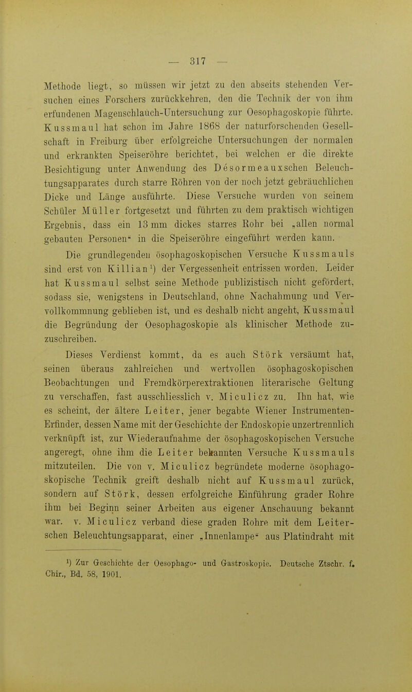 Methode liegt, so müssen wir jetzt zu den abseits stehenden Ver- suchen eines Forschers zurückkehren, den die Technik der von ihm erfundenen Magenschlauch-Untersuchung zur Oesophagoskopie führte. Kussmaul hat schon im Jahre 1868 der naturforschenden Gesell- schaft in Freiburg über erfolgreiche Untersuchungen der normalen und erkrankten Speiseröhre berichtet, bei welchen er die direkte Besichtigung unter Anwendung des Desormeauxschen Beleuch- tungsapparates durch starre Röhren von der noch jetzt gebräuchlichen Dicke und Länge ausführte. Diese Versuche wurden von seinem Schüler Müller fortgesetzt und führten zu dem praktisch wichtigen Ergebnis, dass ein 13 mm dickes starres Rohr bei „allen normal gebauten Personen in die Speiseröhre eingeführt werden kann. Die grundlegenden ösophagoskopischen Versuche Kussmauls sind erst von Killian^) der Vergessenheit entrissen worden. Leider hat Kussmaul selbst seine Methode publizistisch nicht gefördert, sodass sie, wenigstens in Deutschland, ohne Nachahmung und Ver- vollkommnung gebKeben ist, und es deshalb nicht angeht, Kussmaul die Begründung der Oesophagoskopie als klinischer Methode zu- zuschreiben. Dieses Verdienst kommt, da es auch Stork versäumt hat, seinen überaus zahlreichen und wertvollen ösophagoskopischen Beobachtungen und Fremdkörperextraktionen literarische Geltung zu verschaffen, fast ausschliesslich v. Miculicz zu. Ihn hat, wie es scheint, der ältere Leiter, jener begabte Wiener Instrumenten- Ei-finder, dessen Name mit der Geschichte der Endoskopie unzertrennlich verknüpft ist, zur Wiederaufnahme der ösophagoskopischen Versuche angeregt, ohne ihm die Leiter bekannten Versuche Kussmauls mitzuteilen. Die von v. Miculicz begründete moderne ösophago- skopische Technik greift deshalb nicht auf Kussmaul zurück, sondern auf Störk, dessen erfolgreiche Einführung grader Rohre ihm bei Beginn seiner Arbeiten aus eigener Anschauung bekannt war. V. Miculicz verband diese graden Rohre mit dem Leiter- schen Beleuchtungsapparat, einer „Innenlampe aus Platindraht mit 1) Zur Geschichte der Oesophago- und Gastroskopie. Deutsche Ztschr. f, Chir., Bd. 58, 1901.