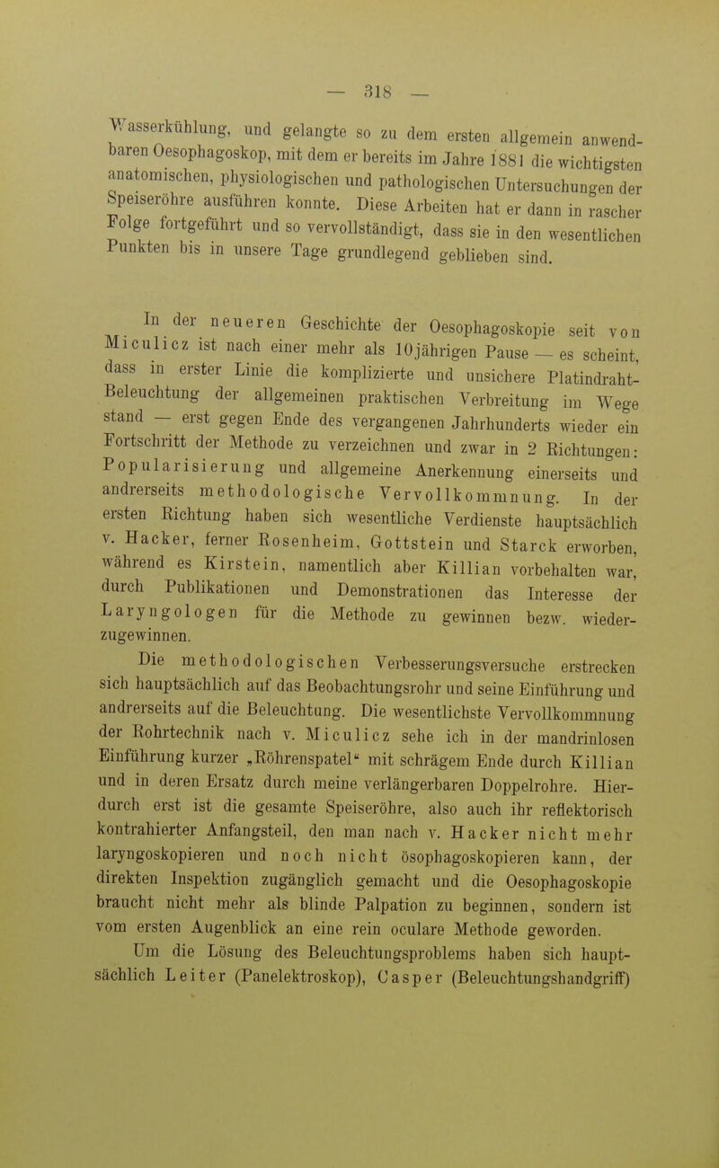 ^/asserkühlung, und gelangte so zu dem ersten allgemein anwend- baren Oesophagoskop, mit dem er bereits im Jahre 1881 die wichtigsten anatomischen, physiologischen und pathologischen Untersuchungen der Speiseröhre ausführen konnte. Diese Arbeiten hat er dann in rascher Folge fortgeführt und so vervollständigt, dass sie in den wesentlichen Punkten bis m unsere Tage grundlegend geblieben sind. In der neueren Geschichte der Oesophagoskopie seit von Miculicz ist nach einer mehr als 10jährigen Pause _ es scheint, dass m erster Linie die komplizierte und unsichere Platindraht- Beleuchtung der allgemeinen praktischen Verbreitung im Wege stand - erst gegen Ende des vergangenen Jahrhunderts wieder ein Fortschritt der Methode zu verzeichnen und zwar in 2 Richtungen: Popularisierung und allgemeine Anerkennung einerseits und andrerseits methodologische Vervollkommnung. In der ersten Richtung haben sich wesentliche Verdienste hauptsächlich V. Hacker, ferner Rosenheim, Gottstein und Starck erworben, während es Kirstein, namentlich aber Killian vorbehalten war,' durch Publikationen und Demonstrationen das Interesse der Laryngologen für die Methode zu gewinnen bezw. wieder- zugewinnen. Die methodologischen Verbesserungsversuche erstrecken sich hauptsächlich auf das Beobachtungsrohr und seine Einführung und andrerseits auf die Beleuchtung. Die wesentlichste Vervollkommnung der Rohrtechnik nach v. Miculicz sehe ich in der mandrinlosen Einführung kurzer „Röhrenspatel mit schrägem Ende durch Killian und in deren Ersatz durch meine verlängerbaren Doppelrohre. Hier- durch erst ist die gesamte Speiseröhre, also auch ihr reflektorisch kontrahierter Anfangsteil, den man nach v. Hacker nicht mehr laryngoskopieren und noch nicht ösophagoskopieren kann, der direkten Inspektion zugänglich gemacht und die Oesophagoskopie braucht nicht mehr als blinde Palpation zu beginnen, sondern ist vom ersten Augenblick an eine rein oculare Methode geworden. Um die Lösung des Beleuchtungsproblems haben sich haupt- sächlich Leiter (Panelektroskop), Casper (Beleuchtungshandgrifle)