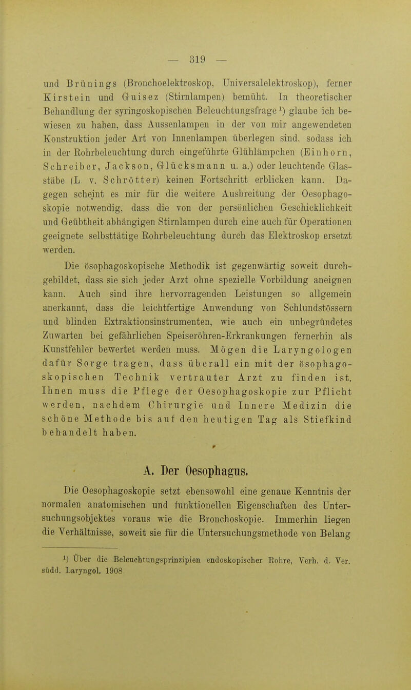 und Brünings (Bronchoelektroskop, üniversalelektroskop), ferner Kirstein und Guisez (Stirnlarapen) bemüht. In theoretischer Behandlung der syringoskopischen Beleuchtungsfrage ^) glaube ich be- wiesen zu haben, dass Aussenlampen in der von mir angewendeten Konstruktion jeder Art von Innenlampen überlegen sind, sodass ich in der Rohrbeleuchtung durch eingeführte Glühlämpchen (Einhorn, Schreiber, Jackson, Glücksmann u. a.) oder leuchtende Glas- stäbe (L. V. Schrott er) keinen Fortschritt erblicken kann. Da- gegen scheint es mir für die weitere Ausbreitung der Oesophago- skopie notwendig, dass die von der persönlichen Geschicklichkeit und Geübtheit abhängigen Stirnlampen durch eine auch für Operationen geeignete selbsttätige Eohrbeleuchtung durch das Elektroskop ersetzt werden. Die ösophagoskopische Methodik ist gegenwärtig soweit durch- gebildet, dass sie sich jeder Arzt ohne spezielle Vorbildung aneignen kann. Auch sind ihre hervorragenden Leistungen so allgemein anerkannt, dass die leichtfertige Anwendung von Schlundstössern und blinden Extraktionsinstrumenten, wie auch ein unbegründetes Zuwarten bei gefährlichen Speiseröhren-Erkrankungen fernerhin als Kunstfehler bewertet werden muss. Mögen die Laryngologen dafür Sorge tragen, dass überall ein mit der ösophago- skopischen Technik vertrauter Arzt zu finden ist. Ihnen muss die Pflege der Oesophagoskopie zur Pflicht werden, nachdem Chirurgie und Innere Medizin die schöne Methode bis auf den heutigen Tag als Stiefkind behandelt haben. A. Der Oesophagus. Die Oesophagoskopie setzt ebensowohl eine genaue Kenntnis der normalen anatomischen und funktionellen Eigenschaften des ünter- suchungsobjektes voraus wie die Bronchoskopie. Immerhin liegen die Verhältnisse, soweit sie für die üntersuchungsmethode von Belang 1) Uber die Beleuchtungsprinzipien endoskopischer Rohre, Verh. d. Ver. siidd. Laryngol. 1908