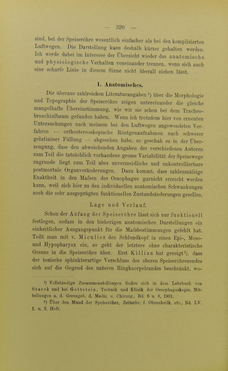 sind, bei der Speiseröhre wesentlich einfacher als bei den komplizierten Luftwegen. Die Darstellung kann deshalb kürzer gehalten werden. Ich werde dabei im Interesse der Übersicht wieder das anatomische und physiologische Verhalten voneinander trennen, wenn sich auch eine scharfe Linie in diesem Sinne nicht überall ziehen lässt. 1. Anatomisches. Die überaus zahlreichen Literaturangaben i) über die Morphologie und Topographie der Speiseröhre zeigen untereinander die gleiche mangelhafte Übereinstimmung, wie wir sie schon bei dem Tracheo- bronchialbaum gefunden haben. Wenn ich trotzdem hier von erneuten Untersuchungen nach meinem bei den Luftwegen angewendeten Ver- fahren — orthostereoskopische Eöntgenaufnahmen nach schwerer gelatinöser Füllung — abgesehen habe, so geschah es in der Über- zeugung, dass den abweichenden Angaben der verschiedenen Autoren zum Teil die tatsächlich vorhandene grosse Variabilität der Speisewege zugrunde liegt zum Teil aber unvermeidliche und unkontrollierbare postmortale Organveränderungen. Dazu kommt, dass zahlenmäfsige Exaktheit in den Mafsen des Oesophagus garnicht erreicht werden kann, weil sich hier zu den individuellen anatomischen Schwankungen noch die sehr ausgeprägten funktionellen Zustandsänderungen gesellen. Lage und Verlauf. Schon der Anfang der Speiseröhre lässt sich nur funktionell festlegen, sodass in den bisherigen anatomischen Darstellungen ein einheitlicher Ausgangspunkt für die Mafsbestimmungen gefehlt hat. Teilt man mit v. Miculicz den Schlundkopf in einen Epi-, Meso- und Hypopharynx ein, so geht der letztere ohne charakteristische Grenze in die Speiseröhre über. Erst Killian hat gezeigt2), dass der tonische Sphinkter artige Verschluss des oberen Speiseröhrenendes sich auf die Gegend des unteren Kingknorpelrandes beschränkt, wo- 1) Vollständige Zusammenstellungen finden sich in dem Lehrbuch von Starck und bei Gottstein, Technik und Klinik der Oesophagoskopie, Mit- teilungen a. d. Grenzgeb. d. Mediz. u. Chirurg., Bd. 6 u. 8, 1901. 2) Über den Mund der Speiseröhre, Zeitschr. f. Ohrenheilk. etc., Bd. LV. 1. u. 2. Heft.