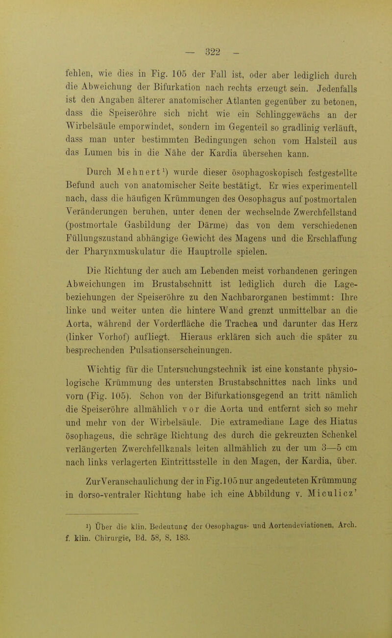 fehlen, wie dies in Fig. 105 der Fall ist, oder aber lediglich durch die Abweichung der Bifurkation nach rechts erzeugt sein. Jedenfalls ist den Angaben älterer anatomischer Atlanten gegenüber zu betonen, dass die Speiseröhre sich nicht wie ein Schlinggewächs an der Wirbelsäule emporwindet, sondern im Gegenteil so gradlinig verläuft, dass man unter bestimmten Bedingungen schon vom Halsteil aus das Lumen bis in die Nähe der Kardia übersehen kann. Durch Mehnert^) wurde dieser ösophagoskopisch festgestellte Befund auch von anatomischer Seite bestätigt. Er wies experimentell nach, dass die häufigen Krümmungen des Oesophagus auf postmortalen Veränderungen beruhen, unter denen der wechselnde Zwerchfellstand (postmortale Gasbildung der Därme) das von dem verschiedenen Füllungszustand abhängige Gewicht des Magens und die Erschlaffung der Pharynxmuskulatur die Hauptrolle spielen. Die Kichtung der auch am Lebenden meist vorhandenen geringen Abweichungen im Brustabschnitt ist lediglich durch die Lage- beziehungen der Speiseröhre zu den Nachbarorganen bestimmt: Ihre linke und weiter unten die hintere Wand grenzt unmittelbar an die Aorta, während der Vorderfläche die Trachea und darunter das Herz (linker Vorhof) aufliegt. Hieraus erklären sich auch die später zu besprechenden Pulsationserscheinungen. Wichtig für die Untersuchungstechnik ist eine konstante physio- logische Krümmung des untersten Brustabschnittes nach links und vorn (Fig. 105). Schon von der Bifurkationsgegend an tritt nämlich die Speiseröhre allmählich vor die Aorta und entfernt sich so mehr und mehr von der Wirbelsäule. Die extramediane Lage des Hiatus ösophageus, die schräge Eichtung des durch die gekreuzten Schenkel verlängerten Zwerchfellkau als leiten allmählich zu der um 3—5 cm nach links verlagerten Eintrittsstelle in den Magen, der Kardia, über. ZurVeranschaulichung der in Fig. 105 nur angedeuteten Krümmung in dorso-ventraler Kichtung habe ich eine Abbildung v. Miculicz' 1) Über die klin. Bedeutung der Oesophagus- und Aortendeviationen, Arch. f. klin. Chirurgie, Bd. 58, S. 183.