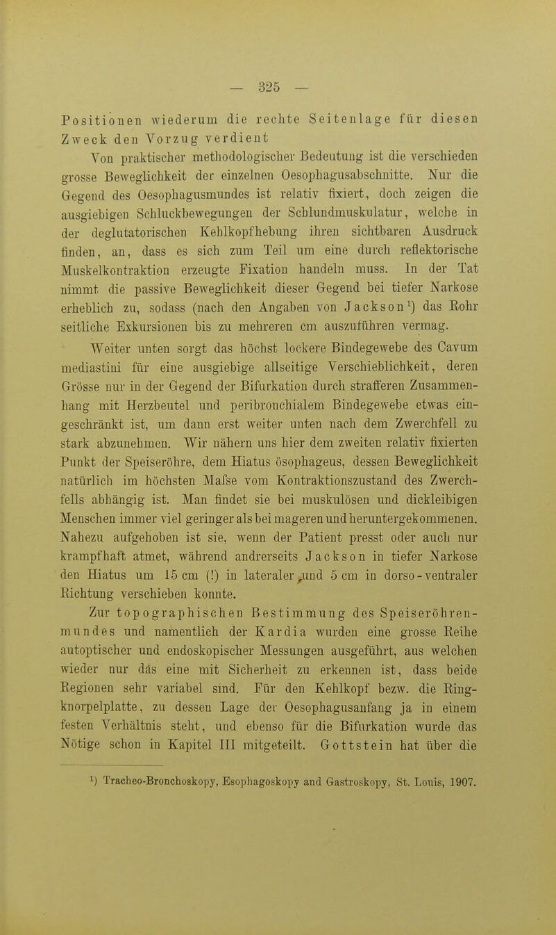Positionen wiederum die rechte Seitenlage für diesen Zweck den Vorzug verdient Von praktischer methodologischer Bedeutung ist die verschieden grosse BeAvegiichkeit der einzelnen Oesophagusabschnitte. Nur die Gegend des Oesophagusmundes ist relativ fixiert, doch zeigen die ausgiebigen Schluckbewegungen der Schlundmuskulatur, welche in der deglutatorischen Kehlkopfhebung ihren sichtbaren Ausdruck finden, an, dass es sich zum Teil um eine durch reflektorische Muskelkontraktion erzeugte Fixation handeln muss. In der Tat nimmt die passive Beweglichkeit dieser Gegend bei tiefer Narkose erheblich zu, sodass (nach den Angaben von Jacksondas Kohr seitliche Exkursionen bis zu mehreren cm auszuführen vermag. Weiter unten sorgt das höchst lockere Bindegewebe des Cavum mediastini für eine ausgiebige allseitige Verschieblichkeit, deren Grösse nur in der Gegend der Bifurkation durch strafferen Zusammen- hang mit Herzbeutel und peribronchialem BindegeAvebe etwas ein- geschränkt ist, um dann erst weiter unten nach dem Zwerchfell zu stark abzunehmen. Wir nähern uns hier dem zweiten relativ fixierten Punkt der Speiseröhre, dem Hiatus ösophageus, dessen Beweglichkeit natürlich im höchsten Mafse vom Kontraktionszustand des Zwerch- fells abhängig ist. Man findet sie bei muskulösen und dickleibigen Menschen immer viel geringer als bei mageren und heruntergekommenen. Nahezu aufgehoben ist sie, wenn der Patient presst oder auch nur krampfhaft atmet, während andrerseits Jackson in tiefer Narkose den Hiatus um 15 cm (!) in lateraler ^und 5 cm in dorso - ventraler Richtung verschieben konnte. Zur topographischen Bestimmung des Speiseröhren- mundes und namentlich der Kardia wurden eine grosse Reihe autoptischer und endoskopischer Messungen ausgeführt, aus welchen wieder nur däs eine mit Sicherheit zu erkennen ist, dass beide Regionen sehr variabel smd. Für den Kehlkopf bezw. die Ring- knorpelplatte, zu dessen Lage der Oesophagusanfang ja in einem festen Verhältnis steht, und ebenso für die Bifurkation wurde das Nötige schon in Kapitel III mitgeteilt. Gottstein hat über die 1) Tracheo-Bronchoskopy, Esophagoskopy and Gastroskopy, St. Louis, 1907.