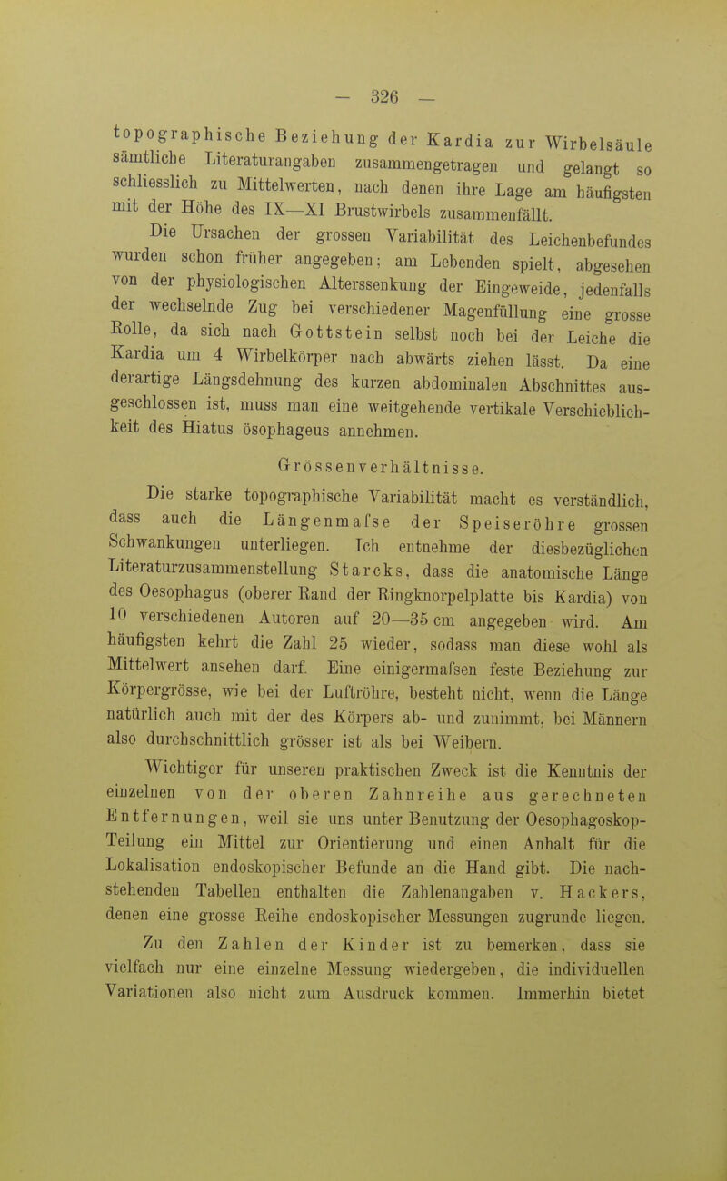topographische Beziehung der Kardia zur Wirbelsäule sämtliche Literaturangaben zusammengetragen und gelangt so schliesslich zu Mittelwerten, nach denen ihre Lage am häufigsten mit der Höhe des IX—XI Brustwirbels zusammenfällt. Die Ursachen der grossen Variabilität des Leichenbefundes wurden schon früher angegeben; am Lebenden spielt, abgesehen von der physiologischen Alterssenkung der Eingeweide, jedenfalls der wechselnde Zug bei verschiedener Magenfüllung eine grosse Bolle, da sich nach Gottstein selbst noch bei der Leiche die Kardia um 4 Wirbelkörper nach abwärts ziehen lässt. Da eine derartige Längsdehnung des kurzen abdominalen Abschnittes aus- geschlossen ist, muss man eine weitgehende vertikale Verschieblich- keit des Hiatus ösophageus annehmen. Gr rossen Verhältnisse. Die starke topographische Variabilität macht es verständlich, dass auch die Längenmafse der Speiseröhre grossen Schwankungen unterliegen. Ich entnehme der diesbezüglichen Literaturzusammenstellung Starcks, dass die anatomische Länge des Oesophagus (oberer Rand der Ringknorpelplatte bis Kardia) von 10 verschiedenen Autoren auf 20—35 cm angegeben wird. Am häufigsten kehrt die Zahl 25 wieder, sodass man diese wohl als Mittelwert ansehen darf. Eine einigermafsen feste Beziehung zur Körpergrösse, wie bei der Luftröhre, besteht nicht, wenn die Länge natürlich auch mit der des Körpers ab- und zunimmt, bei Männern also durchschnittlich grösser ist als bei Weibern. Wichtiger für unseren praktischen Zweck ist die Kenntnis der einzelnen von der oberen Zahnreihe aus gerechneten Entfernungen, weil sie uns unter Benutzung der Oesophagoskop- Teilung ein Mittel zur Orientierung und einen Anhalt für die Lokalisation endoskopischer Befunde an die Hand gibt. Die nach- stehenden Tabellen enthalten die Zahlenangaben v. Hackers, denen eine grosse Reihe endoskopischer Messungen zugrunde liegen. Zu den Zahlen der Kinder ist zu bemerken, dass sie vielfach nur eine einzelne Messung wiedergeben, die individuellen Variationen also nicht zum Ausdruck kommen. Immerhin bietet