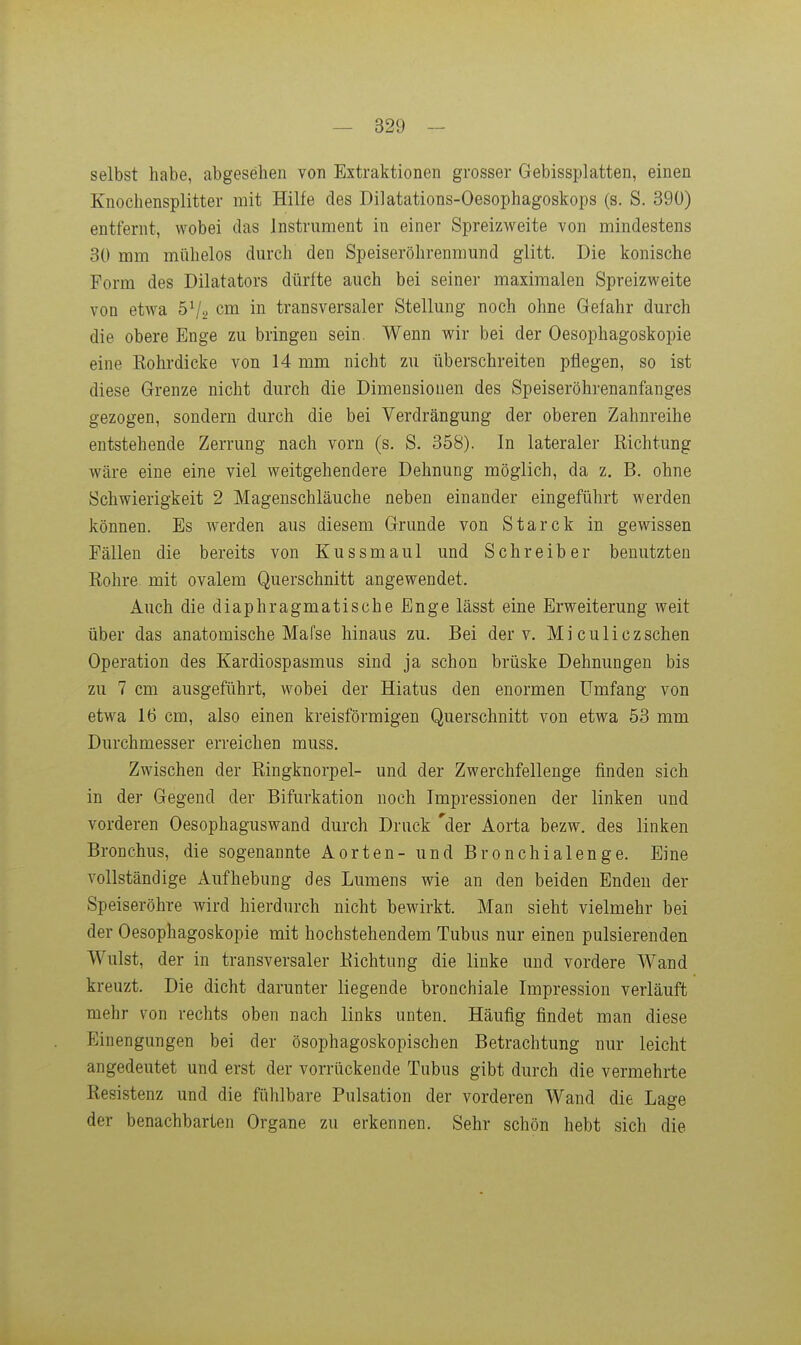 selbst habe, abgesehen von Extraktionen grosser Gebissplatten, einen Knochensplitter mit Hilfe des Dilatations-Oesophagoskops (s. S. 390) entfernt, wobei das Instrument in einer Spreizweite von mindestens 30 mm mühelos durch den Speiseröhrenmund glitt. Die konische Form des Dilatators dürfte auch bei seiner maximalen Spreizweite von etwa cm in transversaler Stellung noch ohne Gefahr durch die obere Enge zu bringen sein. Wenn wir bei der Oesophagoskopie eine Kohrdicke von 14 mm nicht zu überschreiten pflegen, so ist diese Grenze nicht durch die Dimensionen des Speiseröhrenanfanges gezogen, sondern durch die bei Verdrängung der oberen Zahnreihe entstehende Zerrung nach vorn (s. S. 358). In lateraler Eichtung wäre eine eine viel weitgehendere Dehnung möglich, da z, B. ohne Schwierigkeit 2 Magenschläuche neben einander eingeführt werden können. Es werden aus diesem Grunde von Starck in gewissen Fällen die bereits von Kussmaul und Schreiber benutzten Rohre mit ovalem Querschnitt angewendet. Auch die diaphragmatische Enge lässt eine Erweiterung weit über das anatomische Mafse hinaus zu. Bei der v. Mi culiczschen Operation des Kardiospasmus sind ja schon brüske Dehnungen bis zu 7 cm ausgeführt, wobei der Hiatus den enormen Umfang von etwa 16 cm, also einen kreisförmigen Querschnitt von etwa 53 mm Durchmesser erreichen muss. Zwischen der ßingknorpel- und der Zwerchfellenge finden sich in der Gegend der Bifurkation noch Impressionen der linken und vorderen Oesophaguswand durch Druck 'der Aorta bezw. des linken Bronchus, die sogenannte Aorten- und Bronchialenge. Eine vollständige Aufhebung des Lumens wie an den beiden Enden der Speiseröhre wird hierdurch nicht bewirkt. Man sieht vielmehr bei der Oesophagoskopie mit hochstehendem Tubus nur einen pulsierenden Wulst, der in transversaler Eichtung die linke und vordere Wand kreuzt. Die dicht darunter liegende bronchiale Impression verläuft mehr von rechts oben nach links unten. Häufig findet man diese Einengungen bei der ösophagoskopischen Betrachtung nur leicht angedeutet und erst der vorrückende Tubus gibt durch die vermehrte Eesistenz und die fühlbare Pulsation der vorderen Wand die Lage der benachbarten Organe zu erkennen. Sehr schön hebt sich die