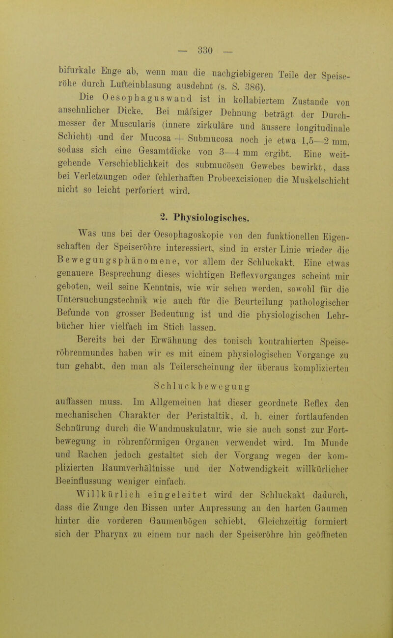 bifurkale Enge ab, wenn man die nachgiebigeren Teile der Speise- röhe durch Lufteinblasung ausdehnt (s. S. 386). Die Oesophagus wand ist in kollabiertem Zustande von ansehnlicher Dicke. Bei mäJsiger Dehnung beträgt der Durch- messer der Muscularis (innere zirkuläre und äussere longitudinale Schicht) und der Mucosa + Submucosa noch je etwa 1,5—2 mm, sodass sich eine Gesamtdicke von 3—4 mm ergibt. Eine weit- gehende Verschieblichkeit des submucösen Gewebes bewirkt, dass bei Verletzungen oder fehlerhaften Probeexcisionen die Muskelschicht nicht so leicht perforiert wird. 2. Physiologisches. Was uns bei der Oesophagoskopie von den funktionellen Eigen- schaften der Speiseröhre interessiert, sind in erster Linie wieder die Bewegungsphänomene, vor allem der Schluckakt. Eine etwas genauere Besprechung dieses wichtigen Eeflexvorganges scheint mir geboten, weil seine Kenntnis, wie wir sehen werden, sowohl für die Fntersuchungstechnik wie auch für die Beurteilung pathologischer Befunde von grosser Bedeutung ist und die physiologischen Lehr- bücher hier vielfach im Stich lassen. Bereits bei der Erwähnung des tonisch kontrahierten Speise- röhrenmundes haben wir es mit einem physiologischen Vorgange zu tun gehabt, den man als Teilerscheinung der überaus komplizierten Schluckbewegung auffassen muss. Im Allgemeinen hat dieser geordnete Reflex den mechanischen Charakter der Peristaltik, d. h. einer fortlaufenden Schnürung durch die Wandmuskulatur, wie sie auch sonst zur Fort- bewegung in röhrenförmigen Organen verwendet wird. Im Munde und Rachen jedoch gestaltet sich der Vorgang wegen der kom- plizierten Raumverhältnisse und der Notwendigkeit willkürlicher Beeinflussung weniger einfach. Willkürlich eingeleitet wird der Schluckakt dadurch, dass die Zunge den Bissen unter Aupressung an den harten Gaumen hinter die vorderen Gaumenbögen schiebt. Gleichzeitig formiert sich der Pharynx zu einem nur nach der Speiseröhre hin geöffneten