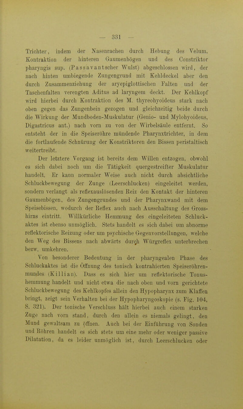 Trichter, indem der Nasenrachen durch Hebung des Velum, Kontraktion der hinteren Gaumenbögen und des Constriktor pharyugis sup. (Passavantscher Wulst) abgeschlossen wird, der nach hinten umbiegende Zungengrund mit Kehldeckel aber den durch Zusammenziehuug der aryepiglottischen Palten und der Taschenfalten verengten Aditus ad laryngem deckt. Der Kehlkopf wird hierbei durch Kontraktion des M. thyreohyoideus stark nach oben gegen das Zungenbein gezogen und gleichzeitig beide durch die Wirkung der Mundboden-Muskulatur (Genio- und Mylohyoideus, Digastricus ant.) nach vorn zu von der Wirbelsäule entfernt. So entsteht der in die Speiseröhre mündende Pharynxtrichter, in dem die fortlaufende Schnürung der Konstriktoren den Bissen peristaltisch weitertreibt. Der letztere Vorgang ist bereits dem Willen entzogen, obwohl es sich dabei noch um die Tätigkeit quergestreifter Muskulatur handelt. Er kann normaler Weise auch nicht durch absichtliche Schluckbewegung der Zunge (Leerschlucken) eingeleitet werden, sondern verlangt als reflexauslösenden Reiz den Kontakt der hinteren Gaumenbögen, des Zungengrundes und der Pharynxwand mit dem Speisebissen, wodurch der Eeflex auch nach Ausschaltung des Gross- hirns eintritt. Willkürliche Hemmung des eingeleiteten Schluck- aktes ist ebenso unmöglich. Stets handelt es sich dabei um abnorme reflektorische Reizung oder um psychische Gegenvorstellungen, welche den Weg des Bissens nach abwärts durch Würgreflex unterbrechen bezw. umkehren. Von besonderer Bedeutung in der pharyngealen Phase des Schluckaktes ist die Öffnung des tonisch kontrahierten Speiseröhren- mundes (Killian). Dass es sich hier um reflektorische Touus- hemmung handelt und nicht etwa die nach oben und vorn gerichtete Schluckbewegung des Kehlkopfes allein den Hypopharynx zum Klaffen bringt, zeigt sein Verhalten bei der Hypopharyngoskopie (s. Fig. 104, S. 321). Der tonische Verschluss hält hierbei auch einem starken Zuge nach vorn stand, durch den allein es niemals gelingt, den Mund gewaltsam zu öffnen. Auch bei der Einführung von Sonden und Röhren handelt es sich stets um eine mehr oder weniger passive Dilatation, da es leider unmöglich ist, durch Leerschlucken oder