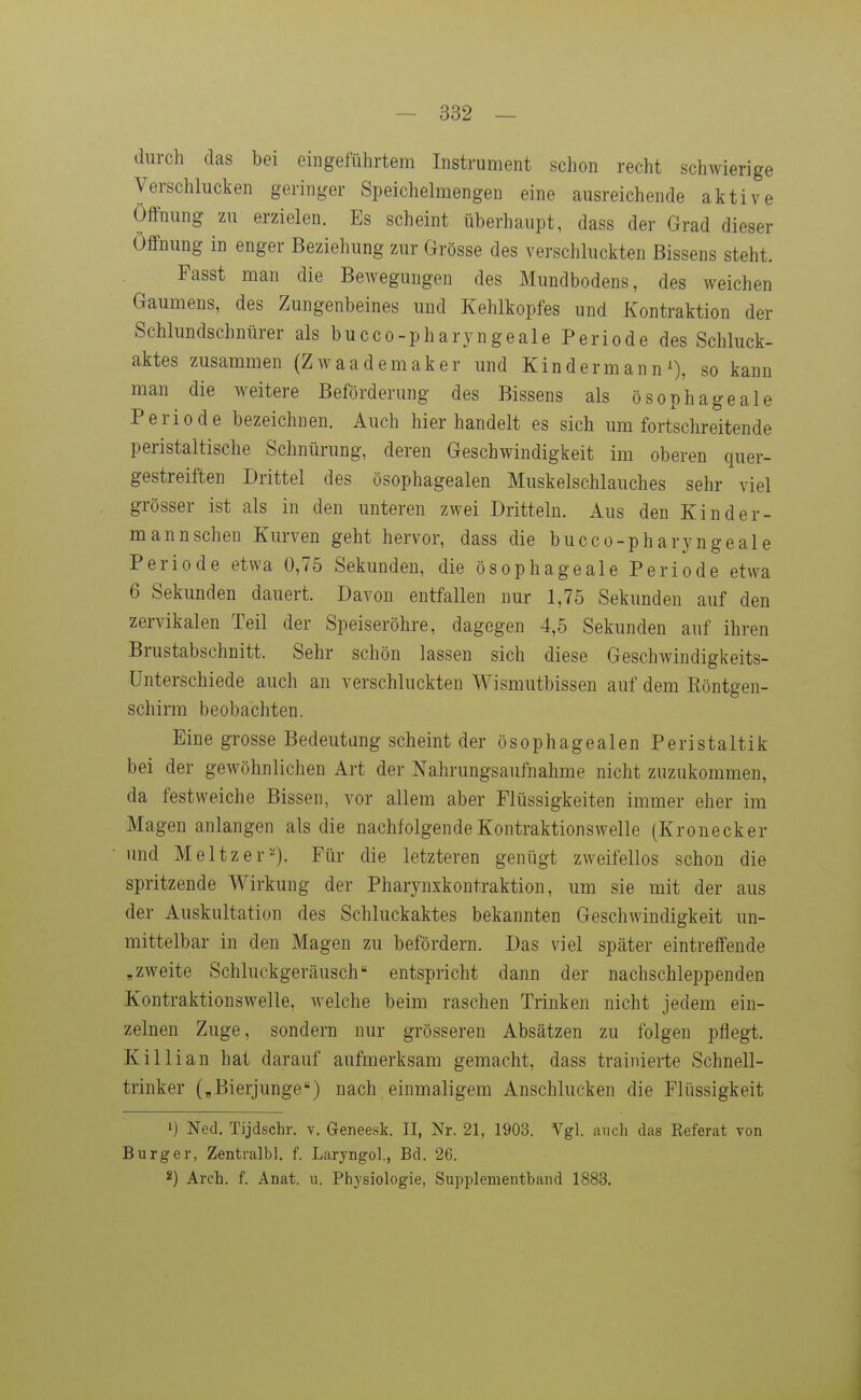 durch das bei eingeführtem Instrument schon recht schwierige Verschlucken geringer Speichelmengen eine ausreichende aktive Öffnung zu erzielen. Es scheint überhaupt, dass der Grad dieser Öffnung in enger Beziehung zur Grösse des verschluckten Bissens steht. Fasst man die Bewegungen des Mundbodens, des weichen Gaumens, des Zungenbeines und Kehlkopfes und Kontraktion der Schlundschnürer als bucco-pharyngeale Periode des Schluck- aktes zusammen (Zwaademaker und Kind ermann^), so kann man die weitere Beförderung des Bissens als ösophageale Periode bezeichnen. Auch hier handelt es sich um fortschreitende peristaltische Schnürung, deren Geschwindigkeit im oberen quer- gestreiften Drittel des ösophagealen Muskelschlauches sehr viel grösser ist als in den unteren zwei Dritteln. Aus den Kinder- mann sehen Kurven geht hervor, dass die bucco-pharyngeale Periode etwa 0,75 Sekunden, die ösophageale Periode etwa 6 Sekunden dauert. Davon entfallen nur 1,75 Sekunden auf den zervikalen Teil der Speiseröhre, dagegen 4,5 Sekunden auf ihren Brustabschnitt. Sehr schön lassen sich diese Geschwindigkeits- ünterschiede auch an verschluckten Wismutbissen auf dem Eöntgen- schirm beobachten. Eine grosse Bedeutung scheint der ösophagealen Peristaltik bei der gewöhnlichen Art der Nahrungsaufnahme nicht zuzukommen, da festweiche Bissen, vor allem aber Flüssigkeiten immer eher im Magen anlangen als die nachfolgende Kontraktionswelle (Kronecker und Meltzer^^). Für die letzteren genügt zweifellos schon die spritzende Wirkung der Pharynxkontraktion, um sie mit der aus der Auskultation des Schluckaktes bekannten Geschwindigkeit un- mittelbar in den Magen zu befördern. Das viel später eintreffende „zweite Schluckgeräusch entspricht dann der nachschleppenden Kontraktionswelle, welche beim raschen Trinken nicht jedem ein- zelnen Zuge, sondern nur grösseren Absätzen zu folgen pflegt. Killian hat darauf aufmerksam gemacht, dass trainierte Schnell- trinker („Bierjunge) nach einmaligem Anschlucken die Flüssigkeit 1) Ned. Tijdschr. v. Geneesk. II, Nr. 21, 1903. Vgl. auch das Eeferat von Burg er, Zentralbl. f. Laryngol., Bd. 26. Arch. f. Anat. u. Physiologie, Supplenientband 1883.