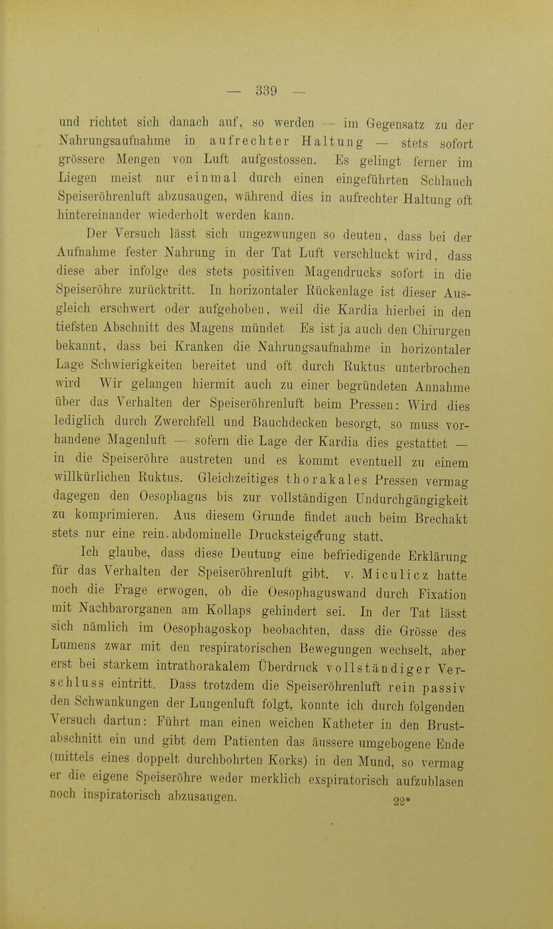 und richtet sich danach auf, ao werden — im Gegensatz zu der Nahrungsaufnahme in aufrechter Haltung — stets sofort grössere Mengen von Luft aufgostossen. Es gelingt ferner im Liegen meist nur einmal durch einen eingeführten Schlauch Speiseröhrenluft abzusaugen, während dies in aufrechter Haltung oft hintereinander wiederholt werden kann. Der Versuch lässt sich ungezwungen so deuten, dass bei der Aufnahme fester Nahrung in der Tat Luft verschluckt wird, dass diese aber infolge des stets positiven Magendrucks sofort in die Speiseröhre zurücktritt. In horizontaler Rückenlage ist dieser Aus- gleich erschwert oder aufgehoben, weil die Kardia hierbei in den tiefsten Abschnitt des Magens mündet Es ist ja auch den Chirurgen bekannt, dass bei Kranken die Nahrungsaufnahme in horizontaler Lage Schwierigkeiten bereitet und oft durch Euktus unterbrochen wird Wir gelangen hiermit auch zu einer begründeten Annahme über das Verhalten der Speiseröhrenluft beim Pressen: Wird dies lediglich durch Zwerchfell und Bauchdecken besorgt, so muss vor- handene Magenluft — sofern die Lage der Kardia dies gestattet — in die Speiseröhre austreten und es kommt eventuell zu einem willkürlichen Euktus. Gleichzeitiges thorakales Pressen vermag dagegen den Oesophagus bis zur vollständigen Undurchgängigkeit zu komprimieren. Aus diesem Grunde findet auch beim Brechakt stets nur eine rein, abdominelle Drucksteigdung statt. Ich glaube, dass diese Deutung eine befriedigende Erklärung für das Verhalten der Speiseröhrenluft gibt, v. Miculicz hatte noch die Frage erwogen, ob die Oesophaguswand durch Fixation mit Nachbarorganen am Kollaps gehindert sei. In der Tat lässt sich nämlich im Oesophagoskop beobachten, dass die Grösse des Lumens zwar mit den respiratorischen Bewegungen wechselt, aber erst bei starkem intrathorakalem Überdruck vollständiger Ver- schluss eintritt. Dass trotzdem die Speiseröhrenluft rein passiv den Schwankungen der Lungenluft folgt, konnte ich durch folgenden Versuch dartun: Führt man einen weichen Katheter in den Brust- abschnitt ein und gibt dem Patienten das äussere umgebogene Ende (mittels eines doppelt durchbohrten Korks) in den Mund, so vermag er die eigene Speiseröhre weder merklich exspiratorisch aufzublasen noch inspiratorisch abzusaugen. 22*