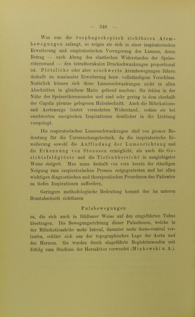 Was mm die ösophagoskopisch sichtbaren Atem- bewegungen anlangt, so zeigen sie sich in einer inspiratorischen Erweiterung und exspiratorischen Verengerung des Lumens, deren Betrag — nach Abzug des elastischen Widerstandes der Speise- röhrenwand — den intrathorakalen Druckschwankungen proportional ist. Plötzliche oder aber erschwerte Atembewegungen führen deshalb zu maximaler Erweiterung bezw. vollständigem Verschluss. Natürlich können sich diese Lumenschwankungen nicht in allen Abschnitten in gleichem Mafse geltend machen: Sie fehlen in der Nähe des Speiseröhrenmundes und sind sehr gering in dem oberhalb der Cupula pleurae gelegenen Halsabschnitt. Auch die Bifurkations- und Aortenenge leistet vermehrten Widerstand, sodass sie bei erschwerten energischen Inspirationen deutlicher in die Lichtung vorspringt. Die respiratorischen Lumenschwankungen sind von grosser Be- deutung für die Untersuchungstechnik, da die inspiratorische Er- weiterung sowohl die Auffindung der Lumenrichtung und die Erkennung von Stenosen ermöglicht, als auch die Ge- sichtsfeldgrösse und die Tiefenübersicht in ausgiebigster Weise steigert. Man muss deshalb von vorn herein der ständigen Neigung zum exspiratorischen Pressen entgegentreten und bei allen wichtigen diagnostischen und therapeutischen Prozeduren den Patienten zu tiefen Inspirationen auffordern. Geringere methodologische Bedeutung kommt den im unteren Brustabschnitt sichtbaren Pulsbewegungen zu, die sich auch in fühlbarer Weise auf den eingeführten Tubus übertragen. Die Bewegungsrichtung dieser Pulsationen, welche in der Bifurkationshöhe mehr lateral, darunter mehr dorso-ventral ver- laufen, erklärt sich aus der topographischen Lage der Aorta und des Herzens. Sie vrurden durch eingeführte Registriersonden mit Erfolg zum Studium der Herzaktion verwendet (Minkowski u. A.).
