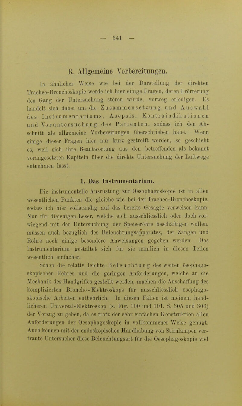 B. Allgemeine Vorbereitungen. In ähnlicher Weise wie bei der Darstellung der direkten Tracheo-Bronchoskopie werde ich hier einige Fragen, deren Erörterung den Gang der Untersuchung stören würde, vorweg erledigen. Es handelt sich dabei um die Zusammensetzung und Auswahl des Instrumentariums, Asepsis, Kontraindikationen und Voruntersuchung des Patienten, sodass ich den Ab- schnitt als allgemeine Vorbereitungen überschrieben habe. Wenn einige dieser Fragen hier nur kurz gestreift werden, so geschieht es, weil sich ihre Beantwortung aus den betreffenden als bekannt vorangesetzten Kapiteln über die direkte Untersuchung der Luftwege entnehmen lässt. 1. Das Instrumentarium. Die instrumentelle Ausrüstung zur Oesophagoskopie ist in allen w^esentlichen Punkten die gleiche wie bei der Tracheo-Bronchoskopie, sodass ich hier vollständig auf das bereits Gesagte verweisen kann. Nur für diejenigen Leser, welche sich ausschliesslich oder doch vor- wiegend mit der Untersuchung der Speiseröhre beschäftigen wollen, müssen auch bezüglich des Beleuchtuugsapparates, der Zangen und Bohre noch einige besondere Anweisungen gegeben werden. Das Instrumentarium gestaltet sich für sie nämlich in diesen Teilen wesentlich einfacher. Schon die relativ leichte Beleuchtung des weiten ösophago- skopischen Eohres und die geringen Anforderungen, welche an die Mechanik des Handgriftes gestellt werden, machen die Anschaffung des komplizierten Broncho-Elektroskops für ausschliesslich ösophago- skopische Arbeiten entbehrlich. In diesen Fällen ist meinem hand- licheren Universal-Elektroskop (s. Fig. 100 und 101, S. 305 und 306) der Vorzug zu geben, da es trotz der sehr einfachen Konstruktion allen Anforderungen der Oesophagoskopie in vollkommener Weise genügt. Auch können mit der endoskopischen Handhabung von Stirnlampen ver- traute Untersucher diese Beleuchtungsart für die Oesophagoskopie viel