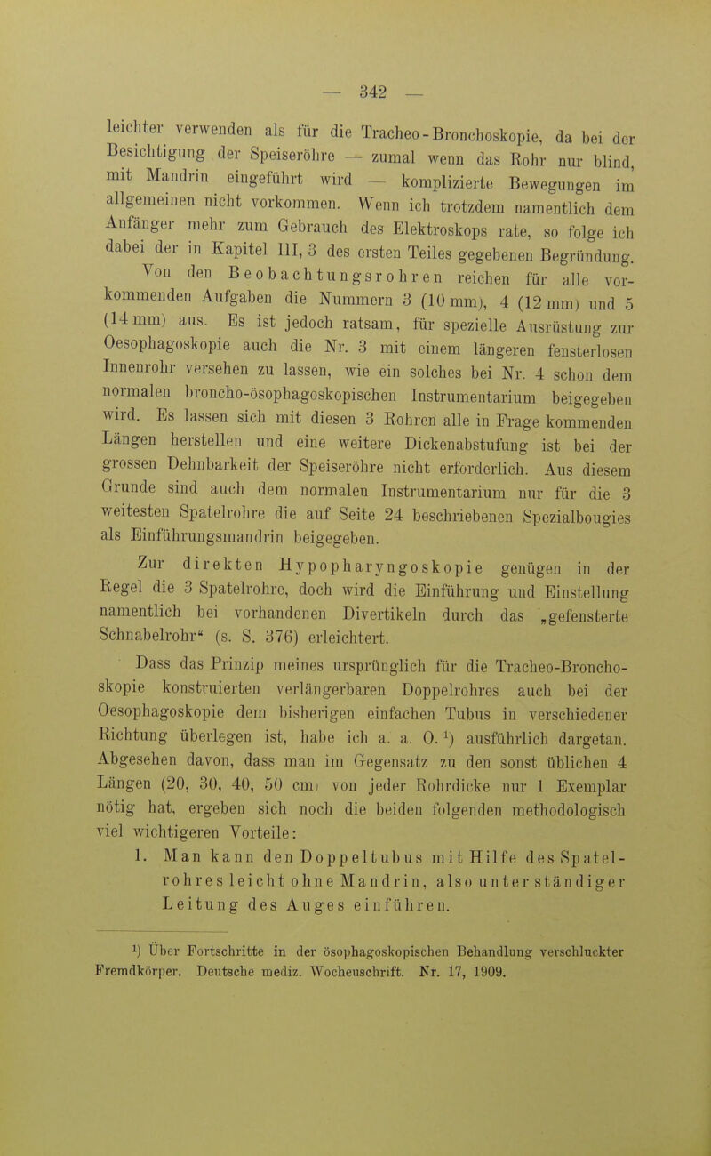 leichter verwenden als für die Tracheo-Bronchoskopie, da bei der Besichtigung der Speiseröhre - zumal wenn das Kohr nur blind mit Mandrin eingeführt wird - komplizierte Bewegungen im allgemeinen nicht vorkommen. Wenn ich trotzdem namentlich dem Anfänger mehr zum Gebrauch des Elektroskops rate, so folge ich dabei der in Kapitel III, 3 des ersten Teiles gegebenen Begründung. Von den Beobachtungsrohren reichen für alle vor- kommenden Aufgaben die Nummern 3 (10 mm), 4 (12 mm) und 5 (14mm) aus. Es ist jedoch ratsam, für spezielle Ausrüstung zur Oesophagoskopie auch die Nr. 3 mit einem längeren fensterlosen Innenrohr versehen zu lassen, wie ein solches bei Nr. 4 schon dem normalen broncho-ösophagoskopischen Instrumentarium beigegeben wird. Es lassen sich mit diesen 3 Rohren alle in Frage kommenden Längen herstellen und eine weitere Dickenabstufung ist bei der grossen Dehnbarkeit der Speiseröhre nicht erforderlich. Aus diesem Grunde sind auch dem normalen Instrumentarium nur für die 3 weitesten Spatelrohre die auf Seite 24 beschriebenen Spezialbougies als Einführungsmandrin beigegeben. Zur direkten Hypopharyngoskopie genügen in der Eegel die 3 Spatelrohre, doch wird die Einführung und Einstellung namentlich bei vorhandenen Divertikeln durch das „gefensterte Schnabelrohr« (s. S. 376) erleichtert. Dass das Prinzip meines ursprünglich für die Tracheo-Broncho- skopie konstruierten verlängerbaren Doppelrohres auch bei der Oesophagoskopie dem bisherigen einfachen Tubus in verschiedener Richtung überlegen ist, habe ich a. a. 0. ^) ausführlich dargetan. Abgesehen davon, dass man im Gegensatz zu den sonst üblichen 4 Längen (20, 30, 40, 50 cmi von jeder Rohrdicke nur 1 Exemplar nötig hat, ergeben sich noch die beiden folgenden methodologisch viel wichtigeren Vorteile: 1. Man kann den Doppeltubus mit Hilfe des Spatel- rohres leicht ohne Mandrin, also unter ständiger Leitung des Auges einführen. 1) Über Fortschritte in der ösophagoskopischen Behandlung verschluckter Fremdkörper. Deutsche mediz. Wocheuschrift. Nr. 17, 1909.