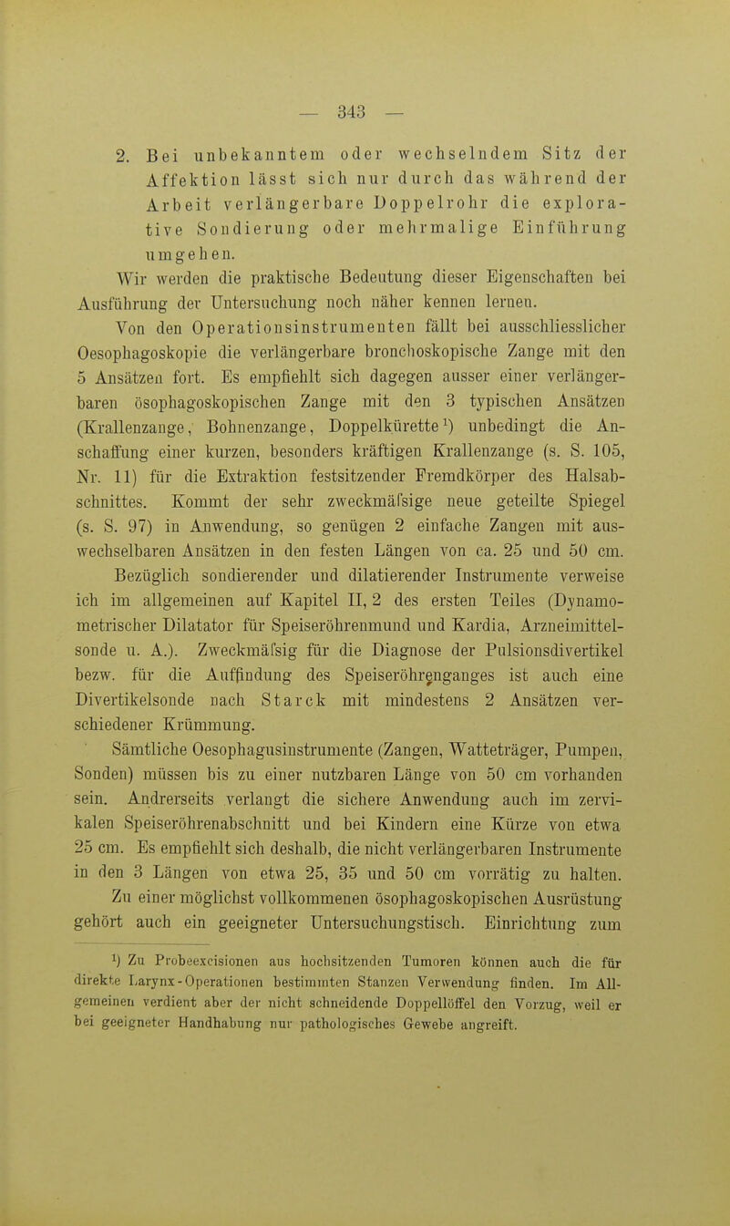 2. Bei unbekanntem oder wechselndem Sitz der Affektion lässt sich nur durch das während der Arbeit verlängerbare Doppelrohr die explora- tive Sondierung oder mehrmalige Einführung umgehen. Wir werden die praktische Bedeutung dieser Eigenschaften bei Ausführung der Untersuchung noch näher kennen lernen. Von den Operationsinstrumenten fällt bei ausschliesslicher Oesophagoskopie die verlängerbare bronchoskopische Zange mit den 5 Ansätzen fort. Es empfiehlt sich dagegen ausser einer verlänger- baren ösophagoskopischen Zange mit den 3 typischen Ansätzen (Krallenzange, Bohnenzange, Doppelkürette^) unbedingt die An- schaffung einer kurzen, besonders kräftigen Krallenzange (s. S. 105, Nr. 11) für die Extraktion festsitzender Fremdkörper des Halsab- schnittes. Kommt der sehr zweckmäfsige neue geteilte Spiegel (s. S. 97) in Anwendung, so genügen 2 einfache Zangen mit aus- wechselbaren Ansätzen in den festen Längen von ca. 25 und 50 cm. Bezüglich sondierender und dilatierender Instrumente verweise ich im allgemeinen auf Kapitel II, 2 des ersten Teiles (Dynamo- metrischer Dilatator für Speiseröhrenmund und Kardia, Arzneimittel- sonde u. A.). Zweckmäfsig für die Diagnose der Pulsionsdivertikel bezw. für die Auffindung des Speiseröhrenganges ist auch eine Divertikelsonde nach Starck mit mindestens 2 Ansätzen ver- schiedener Krümmung. Sämtliche Oesophagusinstrumente (Zangen, Watteträger, Pumpen, Sonden) müssen bis zu einer nutzbaren Länge von 50 cm vorhanden sein. Andrerseits verlangt die sichere Anwendung auch im zervi- kalen Speiseröhrenabschnitt und bei Kindern eine Kürze von etwa 25 cm. Es empfiehlt sich deshalb, die nicht verlängerbaren Instrumente in den 3 Längen von etwa 25, 35 und 50 cm vorrätig zu halten. Zu einer möglichst vollkommenen ösophagoskopischen Ausrüstung gehört auch ein geeigneter üntersuchungstisch. Einrichtung zum 1) Zu Probeexcisionen aus hochsitzenclen Tumoren können auch die für direkte Larynx-Operationen bestiinniten Stanzen Verwendung finden. Im All- gemeinen verdient aber der nicht schneidende Doppellöffel den Vorzug, weil er bei geeigneter Handhabung nur pathologisches Gewebe angreift.