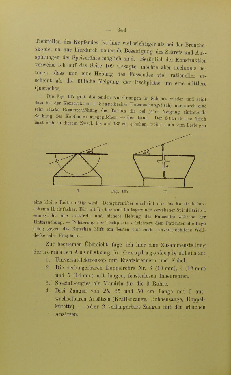 Tiefstellen des Kopfendes ist hier viel wichtiger als bei der Broncho- skopie, da nur hierdurch dauernde Beseitigung des Sekrets und Aus- spülungen der Speiseröhre möglich sind. Bezüglich der Konstruktion verweise ich auf das Seite 109 Gesagte, möchte aber nochmals be- tonen, dass mir eine Hebung des Fussendes viel rationeller er- scheint als die übliche Neigung der Tischplatte um eine mittlere Querachse. Die Fig. 107 gibt die beiden Anordnungen im Schema wieder und zeigt dass bei der Konstruktion I (Starckscher Untersuchungstisch) nur durch eine sehr starke Gesamterhöhung des Tisches die bei jeder Neigung eintretende Senkung des Kopfendes ausgeglichen werden kann. Der Starck sehe Tisch lässt sich zu diesem Zweck bis auf 135 cm erhöhen, wobei dann zum Besteigen eine kleine Leiter nötig wird. Demgegenüber erscheint mir das Konstruktions- schema II einfacher. Ein mit Eechts- und Linksgewinde versehener Spindeltrieb a ermöglicht eine stossfreie und sichere Hebung des Fussendes während der Untersuchung. — Polsterung der Tischplatte erleiclitert dem Patienten die Lage sehr; gegen das Rutschen hilft am besten eine rauhe, unverschiebliche Woll- decke oder Filzplatte. Zur bequemen Übersicht füge ich hier eine Zusammenstellung der normalen Ausrüstung für Oesophagoskopie'allein an: 1. Universalelektroskop mit Ersatzbrennern und Kabel. 2. Die verlängerbaren Doppelrohre Nr. 3 (10 mm), 4 (12 mm) und 6 (14 mm) mit langen, fensterlosen Innenrohren. 3. Spezialbougies als Mandrin für die 3 Rohre. 4. Drei Zangen von 25, 35 und 50 cm Länge mit 3 aus- wechselbaren Ansätzen (Krallenzange, Bohnenzange, Doppel- kürette) — oder 2 verlängerbare Zangen mit den gleichen Ansätzen.