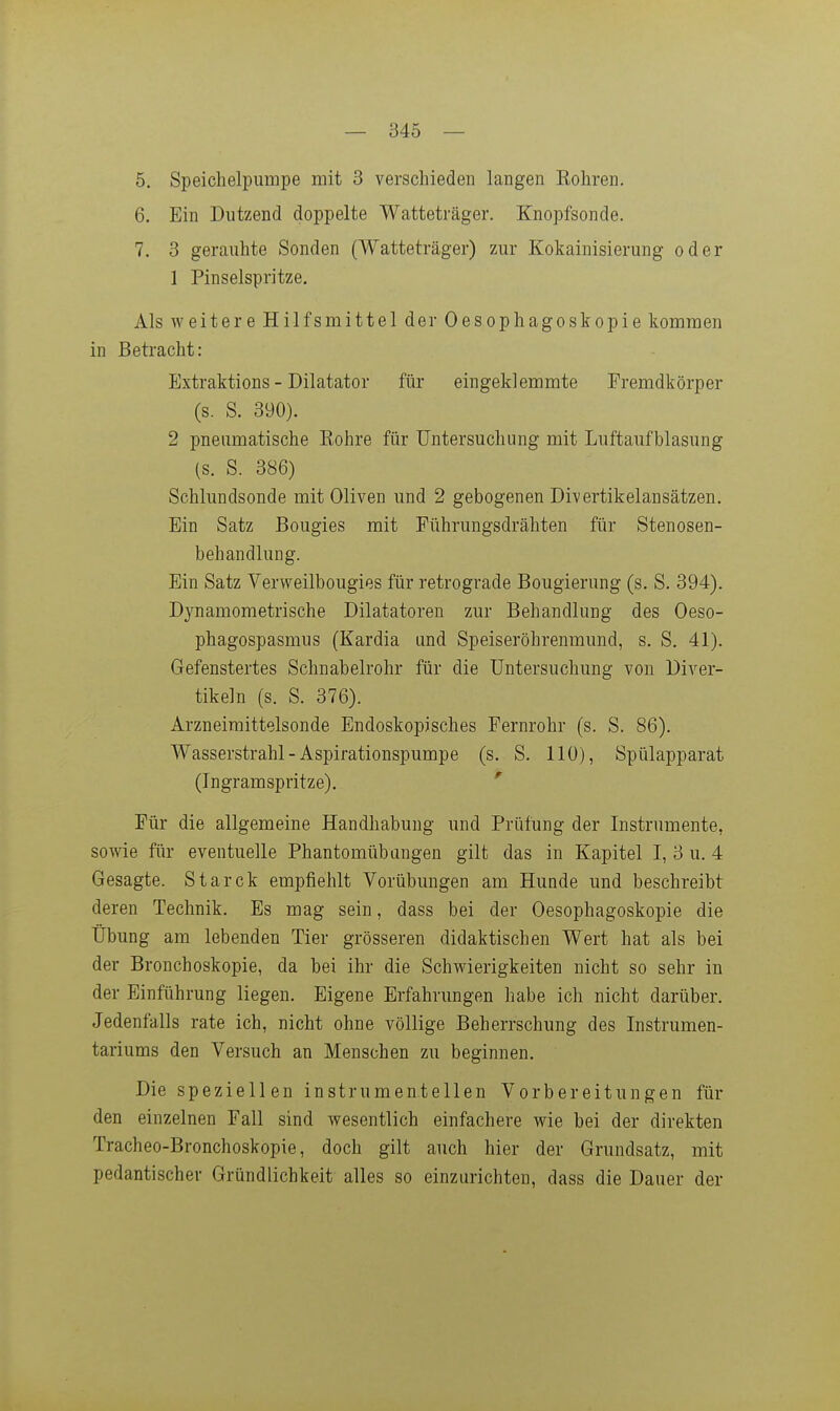 5. Speichelpumpe mit 3 verschieden langen Eohren. 6. Ein Dutzend doppelte Watteträger. Knopfsonde. 7. 3 gerauhte Sonden (Watteträger) zur Kokainisierung oder 1 Pinselspritze, Als weitere Hilfsmittel der Oesophagoskopie kommen in Betracht: Extraktions - Dilatator für eingeklemmte Fremdkörper (s. S. 390). 2 pneumatische Eohre für Untersuchung mit Luftaufblasung (s. S. 386) Schlundsonde mit Oliven und 2 gebogenen Divertikelansätzen. Ein Satz Bougies mit Führungsdrähten für Stenosen- behandlung. Ein Satz Verweilbougies für retrograde Bougierung (s. S. 394). Dynamometrische Diktatoren zur Behandlung des Oeso- phagospasmus (Kardia und Speiseröhrenraund, s. S. 41). Gefenstertes Schnabelrohr für die Untersuchung von Diver- tikeln (s. S. 376). Arzneiraittelsonde Endoskopisches Fernrohr (s. S. 86). Wasserstrahl - Aspirationspumpe (s. S. 110), Spülapparat (Ingramspritze). ' Für die allgemeine Handhabung und Prüfung der Instrumente, sowie für eventuelle Phantomübangen gilt das in Kapitel I, 3 u. 4 Gesagte. Starck empfiehlt Vorübungen am Hunde und beschreibt deren Technik. Es mag sein, dass bei der Oesophagoskopie die Übung am lebenden Tier grösseren didaktischen Wert hat als bei der Bronchoskopie, da bei ihr die Schwierigkeiten nicht so sehr in der Einführung liegen. Eigene Erfahrungen habe ich nicht darüber. Jedenfalls rate ich, nicht ohne völlige Beherrschung des Instrumen- tariums den Versuch an Menschen zu beginnen. Die speziellen instrumenteilen Vorbereitungen für den einzelnen Fall sind wesentlich einfachere wie bei der direkten Tracheo-Bronchoskopie, doch gilt auch hier der Grundsatz, mit pedantischer Gründlichkeit alles so einzurichten, dass die Dauer der