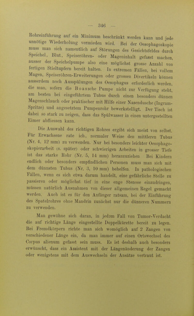 Rohreinführung auf ein Minimum beschränkt werden kann und jede unnötige Wiederholung vermieden wird. Bei der Oesophagoskopie muss man sich namentlich auf Störungen des Gesichtsfeldes durch Speichel, Blut, Speiseröhren- oder Mageninhalt gefasst machen, ausser der Speichelpumpe also eine möglichst grosse Anzahl von fertigen Stieltupfern bereit halten. In extremen Fällen, bei vollem Magen, Speiseröhren-Erweiterungen oder grossen Divertikeln können ausserdem noch Ausspülungen des Oesophagus erforderlich werden, die man, sofern die Boas sehe Pumpe nicht zur Verfügung steht! am besten bei eingeführtem Tubus durch einen besonders dünnen Magenschlauch oder praktischer mit Hilfe einer Nasendusche (Ingram- Spritze) und angesetztem Pumpenrohr bewerkstelligt. Der Tisch ist dabei so stark zu neigen, dass das Spülwasser in einen untergestellten Eimer abfliessen kann. Die Auswahl des richtigen Rohres ergibt sich meist von selbst. Für Erwachsene rate ich, normaler Weise den mittleren Tubus (Nr. 4, 12 mm) zu verwenden. Nur bei besonders leichter Oesophago- skopierarbeit (s. später) oder schwierigen Arbeiten in grosser Tiefe ist das starke Rohr (Nr. 5, 14 mm) heranzuziehen Bei Kindern endlich oder besonders empfindlichen Personen muss man sich mit dem dünnsten Tubus (Nr. 3, 10 mm) behelfen. In pathologischen Fällen, wenn es sich etwa darum handelt, eine gefährliche Stelle zu passieren oder möglichst tief in eine enge Stenose einzudringen, müssen natürlich Ausnahmen von dieser allgemeinen Regel gemacht werden. Auch ist es für den Anfänger ratsam, bei der Einführung des Spatelrohres ohne Mandrin zunächst nur die dünneren Nummern zu verwenden. Man gewöhne sich daran, in jedsm Fall von Tumor-Verdacht die auf richtige Länge eingestellte Doppelkürette bereit zu legen. Bei Fremdkörpern richte man sich womöglich auf 2 Zangen von verschiedener Länge ein, da man immer auf einen Ortswechsel des Corpus alienum gefasst sein muss. Es ist deshalb auch besonders erwünscht, dass ein Assistent mit der Längenänderung der Zangen oder wenigstens mit dem Auswechseln der Ansätze vertraut ist.