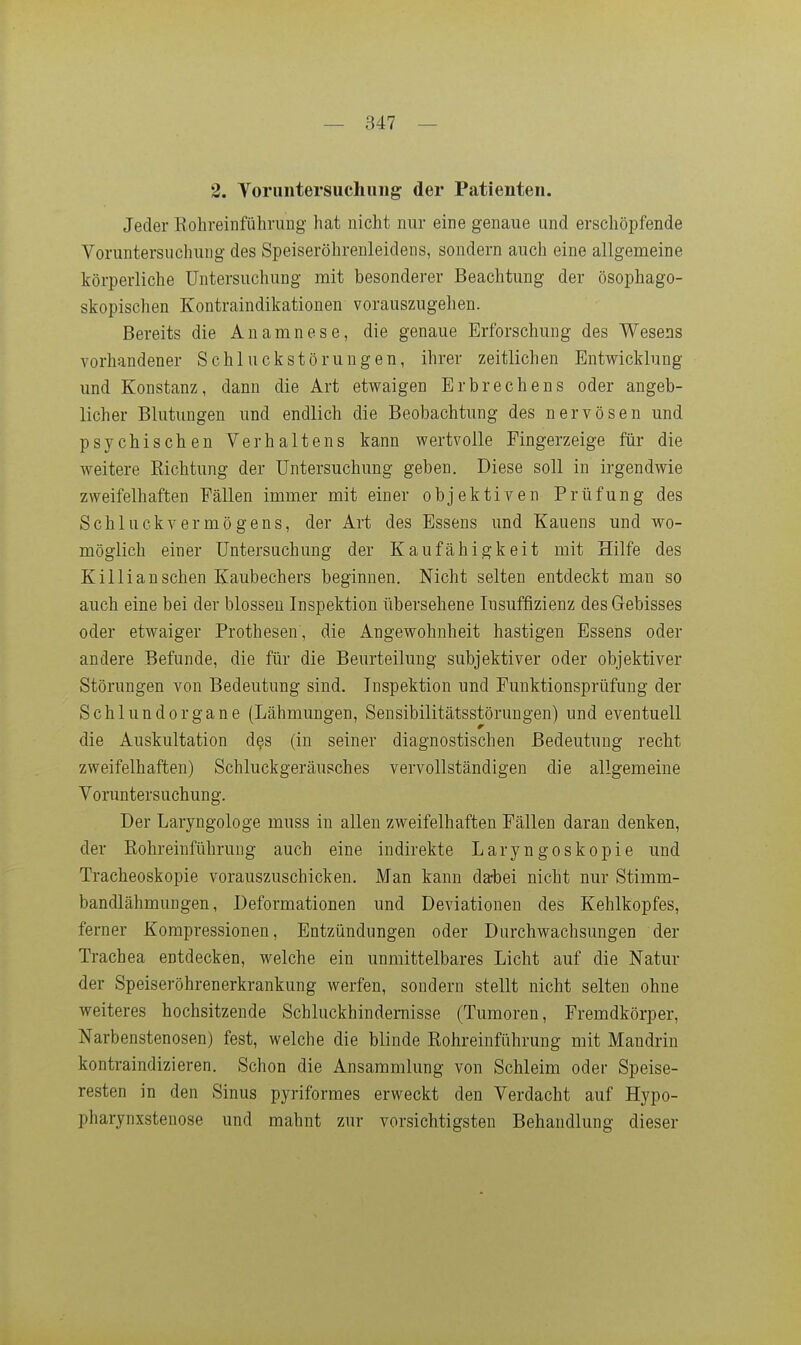 2. Toriintersuchung der Patienten. Jeder Rohreinführung hat nicht nur eine genaue und erschöpfende Voruntersuchung des Speiseröhrenleidens, sondern auch eine allgemeine körperliche Untersuchung mit besonderer Beachtung der ösophago- skopischen Kontraindikationen vorauszugehen. Bereits die Anamnese, die genaue Erforschung des Wesens vorhandener Schluckstörungen, ihrer zeitlichen Entwicklung und Konstanz, dann die Art etv^aigen Erbrechens oder angeb- licher Blutungen und endlich die Beobachtung des nervösen und psychischen Verhaltens kann wertvolle Fingerzeige für die weitere Richtung der Untersuchung geben. Diese soll in irgendwie zweifelhaften Fällen immer mit einer objektiven Prüfung des Schluck Vermögens, der Art des Essens und Kauens und wo- möglich einer Untersuchung der Kaufähigkeit mit Hilfe des Killi an sehen Kaubechers beginnen. Nicht selten entdeckt mau so auch eine bei der blossen Inspektion übersehene Insuffizienz des Gebisses oder etwaiger Prothesen, die Angewohnheit hastigen Essens oder andere Befunde, die für die Beurteilung subjektiver oder objektiver Störungen von Bedeutung sind. Inspektion und Funktionsprüfung der Schlundorgane (Lähmungen, Sensibilitätsstöruugen) und eventuell die Auskultation des (in seiner diagnostischen Bedeutung recht zweifelhaften) Schluckgeräusches vervollständigen die allgemeine Voruntersuchung. Der Laryngologe muss in allen zweifelhaften Fällen daran denken, der Rohreinführung auch eine indirekte Laryngoskopie und Tracheoskopie vorauszuschicken. Man kann da-bei nicht nur Stimm- bandlähmungen, Deformationen und Deviationen des Kehlkopfes, ferner Kompressionen, Entzündungen oder Durchwachsungen der Trachea entdecken, welche ein unmittelbares Licht auf die Natur der Speiseröhrenerkrankung werfen, sondern stellt nicht selten ohne weiteres hochsitzende Schluckhindemisse (Tumoren, Fremdkörper, Narbenstenosen) fest, welche die blinde Rohreinführung mit Mandrin kontraindizieren. Schon die Ansammlung von Schleim oder Speise- resten in den Sinus pyriformes erweckt den Verdacht auf Hypo- pharynxstenose und mahnt zur vorsichtigsten Behandlung dieser