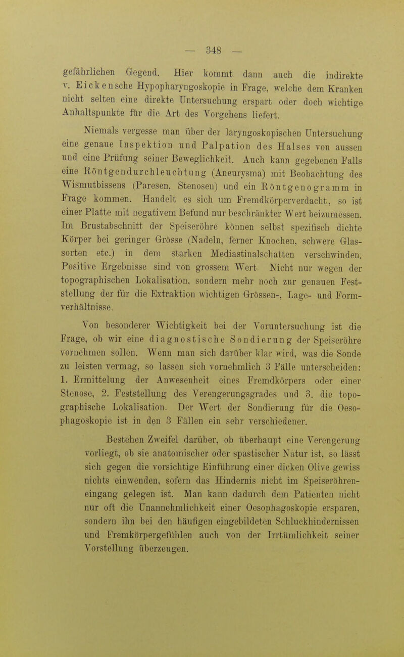 gefährlichen Gegend. Hier kommt dann auch die indirekte V. Eicken sehe Hypopharyngoskopie in Frage, welche dem Kranken nicht selten eine direkte Untersuchung erspart oder doch wichtige Anhaltspunkte für die Art des Vorgehens liefert. Niemals vergesse man über der laryngoskopischen Untersuchung eine genaue lnspektion und Palpation des Halses von aussen und eine Prüfung seiner Beweglichkeit. Auch kann gegebenen Falls eine Röntgendurchleuchtung (Aneurysma) mit Beobachtung des Wismutbissens (Paresen, Stenosen) und ein Röntgenogramm in Frage kommen. Handelt es sich um Fremdkörperverdacht, so ist einer Platte mit negativem Befund nur beschränkter Wert beizumessen. Im Brustabschnitt der Speiseröhre können selbst spezifisch dichte Körper bei geringer Grösse (Nadeln, ferner Knochen, schwere Glas- sorten etc.) in dem starken Mediastinalschatten verschwinden. Positive Ergebnisse sind von grossem Wert. Nicht nur Avegen der topographischen Lokalisation, sondern mehr noch zur genauen Fest- stellung der für die Extraktion wichtigen Grössen-, Lage- und Form- verhältnisse. Von besonderer Wichtigkeit bei der Voruntersuchung ist die Frage, ob wir eine diagnostische Sondierung der Speiseröhre vornehmen sollen. Wenn man sich darüber klar wird, was die Sonde zu leisten vermag, so lassen sich vornehmlich 3 Fälle unterscheiden: 1. Ermittelung der Anwesenheit eines Fremdkörpers oder einer Stenose, 2. Feststellung des Verengerungsgrades und 3. die topo- graphische Lokalisation. Der Wert der Sondierung für die Oeso- phagoskopie ist in den 3 Fällen ein sehr verschiedener. Bestehen Zweifel darüber, ob überhaupt eine Verengerung vorliegt, ob sie anatomischer oder spastischer Natur ist, so lässt sich gegen die vorsichtige Einführung einer dicken Olive gewiss nichts einwenden, sofern das Hindernis nicht im Speiseröhren- eingang gelegen ist. Man kann dadurch dem Patienten nicht nur oft die Unannehmlichkeit einer Oesophagoskopie ersparen, sondern ihn bei den häufigen eingebildeten Schluckhindernissen und Fremkörpergefühlen auch von der Irrtümlichkeit seiner Vorstellung überzeugen.