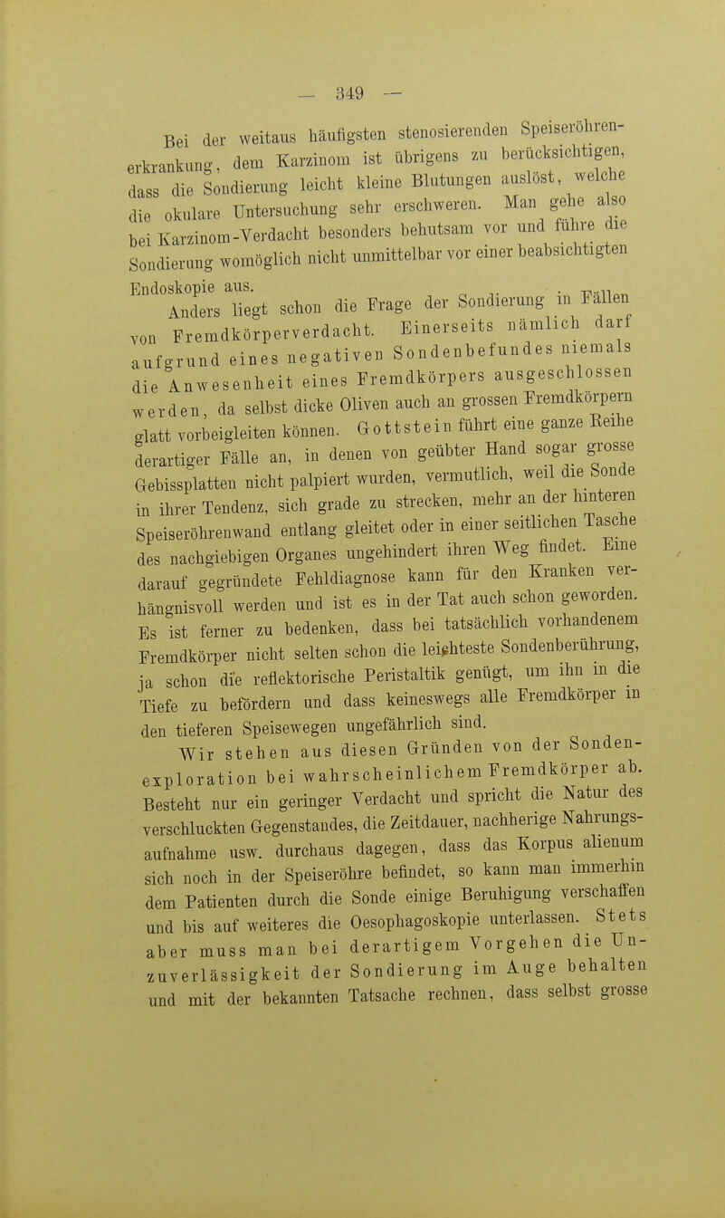 Bei der Aveitaus häufigsten stenosierenden Speiserohren- erkrankung dem Karzinom ist übrigens zu berücksichtigen, dass' die Sondierung leicht kleine Blutungen auslöst welche die okulare Untersuchung sehr erschweren. Man gehe a so bei Karzinom-Verdacht besonders behutsam vor und führe die Sondierung womöglich nicht unmittelbar vor einer beabsichtigten Endoskopie aus, . Anders liegt schon die Erage der Sondierung m Fallen von Fremdkörperverdacht. Einerseits nämlich darf aufgrund eines negativen Sondenbefundes niemals die Anwesenheit eines Fremdkörpers ausgeschlossen werden, da selbst dicke Oliven auch an grossen Fremdkörpern glatt vorbeigleiten können. Gottstein führt eine ganze Eeihe derartiger Fälle an, in denen von geübter Hand sogar grosse Gebissplatten nicht palpiert wurden, vermutlich, weil die Sonde in ihrer Tendenz, sich grade zu strecken, mehr an der hinteren Speiseröhrenwand entlang gleitet oder in einer seitlichen Tasche des nachgiebigen Organes ungehindert ihren Weg findet. Eine darauf gegründete Fehldiagnose kann für den Kranken ver- hängnisvoll werden und ist es in der Tat auch schon geworden. Es ist ferner zu bedenken, dass bei tatsächlich vorhandenem Fremdkörper nicht selten schon die leichteste Sondenberührung, ia schon die reflektorische Peristaltik genügt, um ihn m die Tiefe zu befördern und dass keineswegs alle Fremdkörper m den tieferen Speisewegen ungefährlich sind. Wir stehen aus diesen Gründen von der Sonden- exploration bei wahrscheinlichem Fremdkörper ab. Besteht nur ein geringer Verdacht und spricht die Natur des verschluckten Gegenstandes, die Zeitdauer, nachherige Nahrungs- aufnahme usw. durchaus dagegen, dass das Korpus alienum sich noch in der Speiseröhre befindet, so kann man immerhin dem Patienten durch die Sonde einige Beruhigung verschaffen und bis auf weiteres die Oesophagoskopie unterlassen. Stets aber muss man bei derartigem Vorgehen die Un- zuverlässigkeit der Sondierung im Auge behalten und mit der bekannten Tatsache rechnen, dass selbst grosse