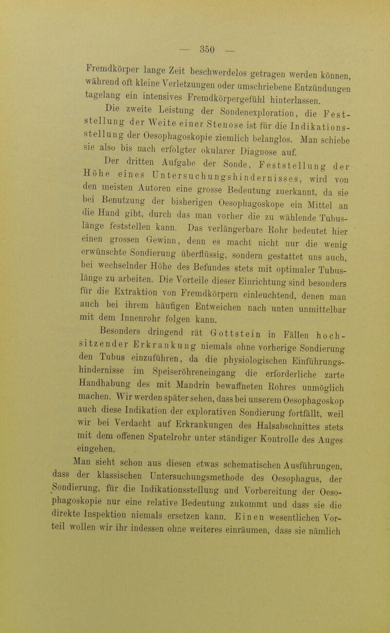 Fremdkörper lange Zeit beschwerdelos getragen werden können wahrend oft kleine Verletzungen oder umschriebene Entzündungen tagelang em intensives Fremdkörpergefühl hinterlassen. Die zweite Leistung der Sondenexploration, die Fest- stellung der Weite einer Stenose ist für die Indikations- stellung der Oesophagoskopie ziemlich belanglos. Man schiebe sie also bis nach erfolgter okularer Diagnose auf. Der dritten Aufgabe der Sonde, Feststellung der Höhe eines üntersuchungshindernisses, wird von den meisten Autoren eine grosse Bedeutung zuerkannt, da sie bei Benutzung der bisherigen Oesophagoskope ein Mittel an die Hand gibt, durch das man vorher die zu wählende Tubus- länge feststellen kann. Das verlängerbare Eohr bedeutet hier einen grossen Gewinn, denn es macht nicht nur die wenig erwünschte Sondierung überflüssig, sondern gestattet uns auch, bei wechselnder Höhe des Befundes stets mit optimaler Tubus- länge zu arbeiten. Die Vorteile dieser Einrichtung sind besonders für die Extraktion von Fremdkörpern einleuchtend, denen man auch bei ihrem häufigen Entweichen nach unten unmittelbar mit dem Innenrohr folgen kann. Besonders dringend rät Gottstein in Fällen hoch- sitzender Erkrankung niemals ohne vorherige Sondierung den Tubus einzuführen, da die physiologischen Einführungs- hindernisse im Speiseröhreneingang die erforderliche zarte Handhabung des mit Mandrin bewalfneten Eohres unmöglich machen. Wir werden später sehen, dass bei unserem Oesophagoskop auch diese Indikation der explorativen Sondierung fortfällt, weil wir bei Verdacht auf Erkrankungen des Halsabschnittes stets mit dem offenen Spatelrohr unter ständiger KontroUe des Auges eingehen. Man sieht schon aus diesen etwas schematischen Ausfiihrungen, dass der klassischen Untersuchungsmethode des Oesophagus, der Sondierung, für die Indikationsstellung und Vorbereitung der Oeso- phagoskopie nur eine relative Bedeutung zukommt und dass sie die direkte Inspektion niemals ersetzen kann. Einen wesentlichen Vor- teil wollen wir ihr indessen ohne weiteres einräumen, dass sie nämlich