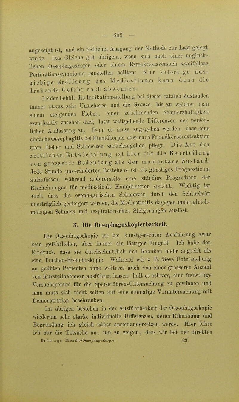 — 853 — angezeigt ist, und ein tödlicher Ausgang der Methode zur Last gelegt würde. Das Gleiche gilt übrigens, wenn sich nach einer unglück- lichen Oesophagoskopie oder einem Extraktionsversuch zweifellose Perforationssymptome einstellen sollten: Nur sofortige aus- giebige Eröffnung des Mediastinum kann dann die drohende Gefahr noch abwenden. Leider behält die Indikationsstellung bei diesen fatalen Zuständen immer etwas sehr Unsicheres und die Grenze, bis zu welcher man einem steigenden Fieber, einer zunehmenden Schmerzhaftigkeit exspektativ zusehen darf, lässt weitgehende Differenzen der persön- lichen Auffassung zu. Denn es muss zugegeben werden, dass eine einfache Oesophagitis bei Fremdkörper oder nach Fremdkörperextraktion trotz Fieber und Schmerzen zurückzugehen pflegt. Die Art der zeitlichen Entwickelung ist hier für die Beurteilung von grösserer Bedeutung als der momentane Zustand: Jede Stunde unveränderten Bestehens ist als günstiges Prognosticum aufzufassen, während andererseits eine ständige Progredienz der Erscheinungen für mediastinale Komplikation spricht. Wichtig ist auch, dass die ösophagitischen Schmerzen durch den Schluckakt unerträglich gesteigert werden, die Mediastinitis dagegen mehr gleich- mäfsigen Schmerz mit respiratorischen Steigerungen auslöst. 3. Die Oesophagoskopierbarkeit. Die Oesophagoskopie ist bei kunstgerechter Ausführung zwar kein gefährlicher, aber immer ein lästiger Eingriff. Ich habe den Bindruck, dass sie durchschnittlich den Kranken mehr angreift als eine Tracheo-Bronchoskopie. Während wir z. B. diese Untersuchung an geübten Patienten ohne weiteres auch von einer grösseren Anzahl von Kursteilnehmern ausführen lassen, hält es schwer, eine freiwillige Versuchsperson für die Speiseröhren-Untersuchung zu gewinnen und man muss sich nicht selten auf eine einmalige Voruntersuchung mit Demonstration beschränken. Im übrigen bestehen in der Ausführbarkeit der Oesophagoskopie wiederum sehr starke individuelle Differenzen, deren Erkennung und Begründung ich gleich näher auseinandersetzen werde. Hier führe ich nur die Tatsache an, um zu zeigen, dass wir bei der direkten Brünings, Broncho-Oesophagoskopie. 23