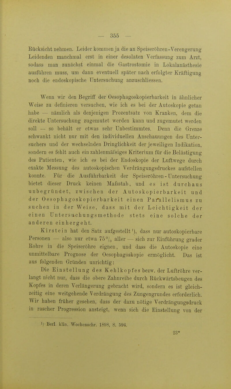 Kücksiclit nehmen. Leider kommen ja die an Speiseröhren-Verengerung Leidenden manchmal erst in einer desolaten Verfassung zum Arzt, sodass man zunächst einmal die Gastrostomie in Lokalanästhesie ausführen muss, um dann eventuell später nach erfolgter Kräftigung noch die endoskopische Untersuchung anzuschliessen. Wenn wir den Begriff der Oesophagoskopierbarkeit in ähnlicher Weise zu definieren versuchen, wie ich es bei der Autoskopie getan habe — nämlich als denjenigen Prozentsatz von Kranken, dem die direkte Untersuchung zugemutet werden kann und zugemutet werden soll — so behält er etwas sehr Unbestimmtes. Denn die Grenze schwankt nicht nur mit den individuellen Anschauungen des Unter- suchers und der wechselnden Dringlichkeit der jeweiligen Indikation, sondern es fehlt auch ein zahlenmäfsiges Kriterium für die Belästigung des Patienten, wie ich es bei der Endoskopie der Luftwege durch exakte Messung des autoskopischen Verdrängungsdruckes aufstellen konnte. Für die Ausführbarkeit der Speiseröhren - Untersuchung bietet dieser Druck keinen Mafsstab, und es ist durchaus unbegründet, zwischen der Autoskopierbarkeit und der Oesophagoskopierbarkeit einen Pai^allelismus zu suchen in der Weise, dass mit der Leichtigkeit der einen Untersuchungsmethode stets eine solche der anderen ein hergeht. Kirstein hat den Satz aufgestellt'), dass nur autoskopierbare Personen — also nur etwa 75 »/o aller — sich zur Einführung grader Eohre in die Speiseröhre eignen, und dass die Autoskopie eine unmittelbare Prognose der Oesophagoskopie ermöglicht. Das ist aus folgenden Gründen unrichtig: Die Einstellung des Kehlkopfes bezw. der Luftröhre ver- langt nicht nur, dass die obere Zahnreihe durch Rückwärtsbeugen des Kopfes in deren Verlängerung gebracht wird, sondern es ist gleich- zeitig eine weitgehende Verdrängung des Zungengrundes erforderlich. Wir haben früher gesehen, dass der dazu nötige Verdränguugsdruck in rascher Progression ansteigt, wenn sich die Einstellung von der ij Berl. klin. Wochenschr. 1898, S. 594. 23*