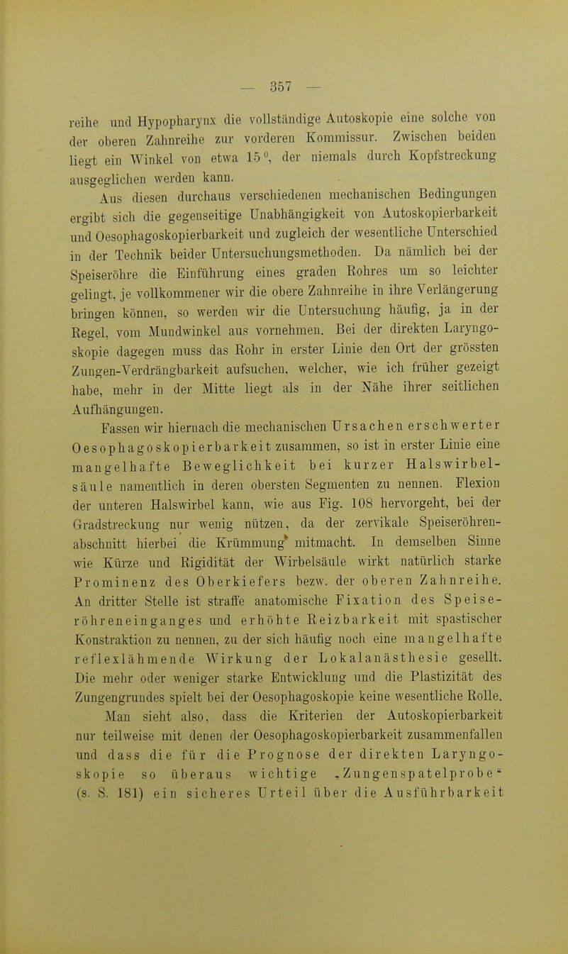 reihe und Hypopharynx die vollständige Autoskopie eine solche von der oberen Zahnreihe zur vorderen Koramissur. Zwischen beiden liegt ein Winkel von etwa 15, der niemals durch Kopfstreckung ausgeglichen werden kann. Aus diesen durchaus verschiedenen mechanischen Bedingungen ergibt sich die gegenseitige Unabhängigkeit von Autoskopierbarkeit und Oesophagoskopierbarkeit und zugleich der wesentliche Unterschied in der Technik beider Untersuchungsmethoden. Da nämlich bei der Speiseröhre die Einführung eines graden Rohres um so leichter gelingt, je vollkommener wir die obere Zahnreihe in ihre Verlängerung bringen können, so werden wir die Untersuchung häufig, ja in der Regel, vom Mundwinkel aus vornehmen. Bei der direkten Laryngo- skopie dagegen muss das Rohr in erster Linie den Ort der grössten Zungen-Verdrängbarkeit aufsuchen, welcher, wie ich früher gezeigt habe, mehr in der Mitte liegt als in der Nähe ihrer seitlichen Aufhängungen. Fassen wir hiernach die mechanischen Ursachen erschwerter Oesophagoskopierbarkeit zusammen, so ist in erster Linie eine mangelhafte Beweglichkeit bei kurzer Halswirbel- säule namentlich in deren obersten Segmenten zu nennen. Flexion der unteren Halswirbel kann, wie aus Fig. 108 hervorgeht, bei der Gradstreckung nur wenig nützen, da der zervikale Speiseröhren- abschnitt hierbei die Krümmung* mitmacht. In demselben Sinne wie Kürze und Rigidität der Wirbelsäule wirkt natürlich starke Prominenz des Oberkiefers bezw. der oberen Zahnreihe. An dritter Stelle ist straffe anatomische Fixation des Speise- röhreneinganges und erhöhte Reizbarkeit mit spastischer Konstraktion zu nennen, zu der sich häufig noch eine mangelhafte reflexlähmende Wirkung der Lokalanästhesie gesellt. Die mehr oder weniger starke Entwicklung und die Plastizität des Zungengmndes spielt bei der Oesophagoskopie keine wesentliche Rolle, Man sieht also, dass die Kriterien der Autoskopierbarkeit nur teilweise mit denen der Oesophagoskopierbarkeit zusammenfallen und dass die für die Prognose der direkten Laryngo- skopie so überaus wichtige „ Zungensp atelprobe (s. S. 181) ein sicheres Urteil über die Ausführbarkeit