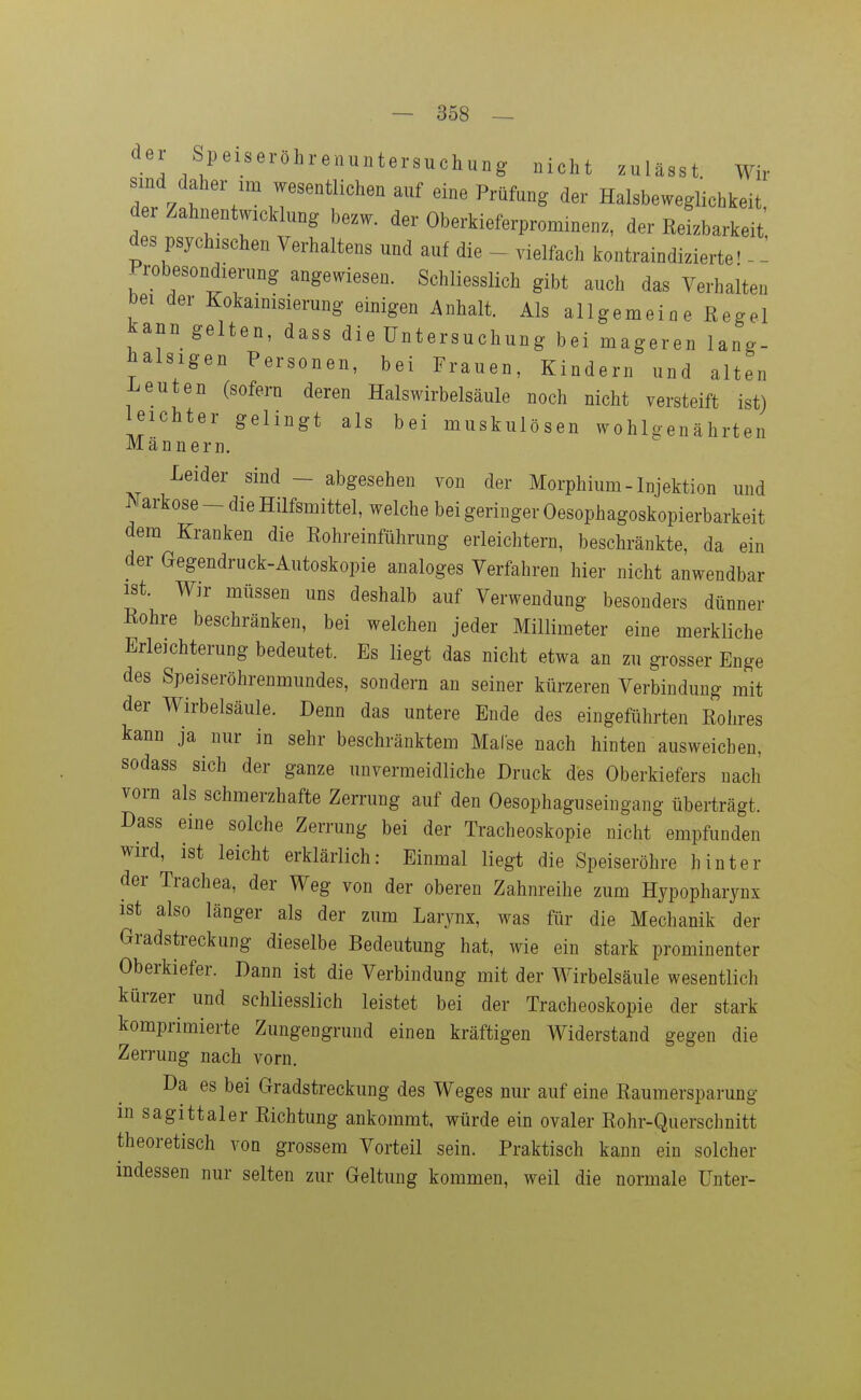 der Speiseröhrenuntersuchung nicht zulässt Wir sind daher im wesentlichen auf eine Prüfung der Halsbeweglichkeit der Zahnentwicklung bezw. der Oberkieferprominenz, der Reizbarkeit des psychischen Verhaltens und auf die - vielfach kontraindizierte' - - Probesondierung angewiesen. Schliesslich gibt auch das Verhalten bei der Kokainisierung einigen i^nhalt. Als allgemein e Regel kann gelten, dass die Untersuchung bei mageren lang- halsigen Personen, bei Frauen, Kindern und alten i^euten (sofern deren Halswirbelsäule noch nicht versteift ist) leichter gelingt als bei muskulösen wohlgenährten Männern. Leider sind - abgesehen von der Morphium-Injektion und Narkose - die Hilfsmittel, welche bei geringer Oesophagoskopierbarkeit dem Kranken die Rohreinführung erleichtern, beschränkte, da ein der aegendruck-Autoskopie analoges Verfahren hier nicht anwendbar ist. Wir müssen uns deshalb auf Verwendung besonders dünner Rohre beschränken, bei welchen jeder Millimeter eine merkliche Erleichterung bedeutet. Es liegt das nicht etwa an zu grosser Enge des Speiseröhrenmundes, sondern an seiner kürzeren Verbindung mit der Wirbelsäule. Denn das untere Ende des eingefiihrten Rohres kann ja nur in sehr beschränktem MaCse nach hinten ausweichen, sodass sich der ganze unvermeidliche Druck des Oberkiefers nach vorn als schmerzhafte Zerrung auf den Oesophaguseingang überträgt. Dass eine solche Zerrung bei der Tracheoskopie nicht empfunden wird, ist leicht erklärlich: Einmal liegt die Speiseröhre hinter der Trachea, der Weg von der oberen Zahnreihe zum Hypophaiynx ist also länger als der zum Larynx, was für die Mechanik der Gradstreckung dieselbe Bedeutung hat, wie ein stark prominenter Oberkiefer. Dann ist die Verbindung mit der Wirbelsäule wesentlich kürzer und schliesslich leistet bei der Tracheoskopie der stark komprimierte Zungengrund einen kräftigen Widerstand gegen die Zerrung nach vorn. Da es bei Gradstreckung des Weges nur auf eine Raumersparung m sagittaler Richtung ankommt, würde ein ovaler Rohr-Querschnitt theoretisch voq grossem Vorteil sein. Praktisch kann ein solcher indessen nur selten zur Geltung kommen, weil die normale Unter-