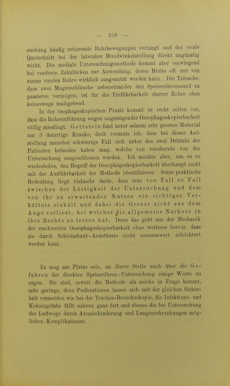 suchung häufig rotierende Rohrbewegungen verlangt und der ovale Querschnitt bei der lateralen Mundwinkelstellung direkt ungünstig wirkt. Die mediale Untersuchungsmethode kommt aber vorwiegend bei vorderen Zahnlücken zur Anwendung, deren Breite oft nur von einem runden Rohre wirklich ausgenutzt werden kann. Die Tatsache, dass zwei Magenschläuche nebeneinander den Speiseröhrenmund zu passieren vermögen, ist für die Einführbarkeit starrer Rohre eben keineswegs mafsgebend. In der ösophagoskopischen Praxis kommt es recht selten vor, dass die Rohreinführung wegen ungenügender Oesophagoskopierbarkeit völlig misslingt. G o 11 s t e i n fand unter seinem sehr grossen Material nur 3 derartige Kranke, doch vermute ich. dass bei dieser Auf- stellung mancher schwierige Fall sich unter den zwei Dritteln der Patienten befunden haben mag, welche von vornherein von der Untersuchung ausgeschlossen wurden. Ich möchte aber, um es zu wiederholen, den Begriff der Oesophagoskopierbarkeit überhaupt nicht mit der Ausführbarkeit der Methode identifizieren. Seine praktische Bedeutung liegt vielmehr darin, dass man von Fall zu Fall zwischen der Lästigkeit der Untersuchung und dem von ihr zu erwartenden Nutzen ein richtiges Ver- hältnis einhält und dabei die G-renze nicht aus dem Auge verliert, bei welcher die allgemeine Narkose in ihre Rechte zu treten hat. Denn das geht aus der Mechanik der erschwerten Oesophagoskopierbarkeit ohne weiteres hervor, dass sie durch Schleimhaut-Anästhesie nicht nennenswert erleichtert werden kann. Es mag am Platze sein, an dieser Stelle auch über die Ge- fahren der direkten Speiseröhren - üntersuchung einige Worte zu sagen. Sie sind, soweit die Methode als solche in Frage kommt, sehr geringe, denn Perforationen lassen sich mit der gleichen Sicher- heit vermeiden wie bei der Tracheo-Bronchoskopie, die Infektions- und Kokaingefahr fällt nahezu ganz fort und ebenso die bei Untersuchung der Luftwege durch Atembehinderung und Lungenerkrankungen mög- lichen Komplikationen.