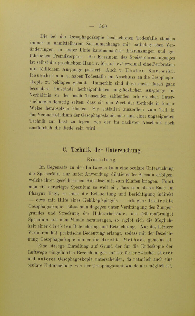 Die bei der Oesophagoskopie beobachteten Todesfälle standen immer in unmittelbarem Zusammenhange mit pathologischen Ver- änderungen, in erster Linie karzinomatösen Erkrankungen und ge- fährlichen Fremdkörpern. Bei Karzinom des Speiseröhreneinganges ist selbst der geschickten Hand v. Miculicz' zweimal eine Perforation mit tödlichem Ausgange passiert. Auch v. Hacker, Karewski, Rosenheim u. a. haben Todesfälle im Anschluss an die Oesophago- skopie zu beklagen gehabt. Immerhin sind diese meist durch ganz besondere Umstände herbeigeführten unglücklichen Ausgänge im Verhältnis zu den nach Tausenden zählenden erfolgreichen Unter- suchungen derartig selten, dass sie den Wert der Methode in keiner Weise herabsetzen können. Sie entfallen ausserdem zum Teil in das Versuchsstadium der Oesophagoskopie oder sind einer ungeeigneten Technik zur Last zu legen, von der im nächsten Abschnitt noch ausführlich die Rede sein wird. C. Teclmik der Untersuchung. Einteilung. Im Gegensatz zu den Luftwegen kann eine oculare Untersuchung der Speiseröhre nur unter Anwendung diktierender Specula erfolgen, welche ihren geschlossenen Halsabschnitt zum Klaffen bringen. Führt man ein derartiges Speculum so weit ein, dass sein oberes Ende im Pharynx liegt, so muss die Beleuchtung und Besichtigung indirekt — etwa mit Hilfe eines Kehlkopfspiegels — erfolgen: Indirekte Oesophagoskopie. Lässt man dagegen unter Verdrängung des Zungeu- grundes und Streckung der Halswirbelsäule, das (röhrenförmige) Speculum aus dem Munde herausragen, so ergibt sich die Möglich- keit einer direkten Beleuchtung und Betrachtung. Nur das letztere Verfahren hat praktische Bedeutung erlangt, sodass mit der Bezeich- nung Oesophagoskopie immer die direkte Methode gemeint ist. Eine strenge Einteilung auf Grund der für die Endoskopie der Luftwege eingeführten Bezeichnungen müsste ferner zwischen oberer und unterer Oesophagoskopie unterscheiden, da natürlich auch eine oculare Untersuchung von der Oesophagotomiewunde aus möglich ist.