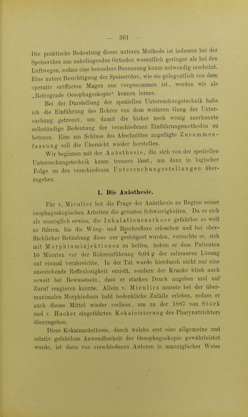 Die praktische Bedeutung dieser unteren Methode ist indessen bei der Speiseröhre aus naheliegenden Gründen wesentlich geringer als bei den Luftwegen, sodass eine besondere Benennung kaum notwendig erscheint. Eine untere Besichtigung der Speiseröhre, wie sie gelegentlich von dem operativ eröffneten Magen aus vorgenommen ist, werden wir als ,Retrograde Oesophagoskopie kennen lernen. Bei der Darstellung der speziellen üntersuchungstechnik habe ich die Einführung des Rohres von dem weiteren Gang der Unter- suchung getrennt, um damit die bisher noch wenig anerkannte selbständige Bedeutung der verschiedenen Einführungsmethoden zu betonen. Eine am Schluss des Abschnittes angefügte Zusammen- fassung soll die Übersicht Avieder herstellen. Wir beginnen mit der Anästhesie, die sich von der speziellen Untersuchungstechnik kaum trennen lässt, um dann in logischer Folge zu den verschiedenen Untersuchungsstellungen über- zugehen. 1. Die Anästhesie. Für V. Miculicz bot die Frage der Anästhesie zu Beginn seiner ösophagoskopischen Arbeiten die grössten Schwierigkeiten. Da es sich als unmöglich erwies, die Inhalationsnarkose gefahrlos soweit zu führen, bis die Würg- und Brechreflexe erloschen und bei ober- flächlicher Betäubung diese nur gesteigert wurden, versuchte er, sich mit Morphiuminjektionen zu helfen, indem er dem Patienten 10 Minuten vor der Eohreinführung 0,04 g der salzsauren Lösung auf einmal verabreichte. Li der Tat wurde hierdurch nicht nur eine ausreichende Reflexlosigkeit erzielt, sondern der Kranke blieb auch soweit bei Bewusstsein, dass er starken Druck angeben und auf Zuruf reagieren konnte. Allein v. Miculicz musste bei der über- maximalen Morphindosis bald bedenkliche Zufälle erleben, sodass er auch dieses Mittel wieder verliess, um zu der 1887 von Stork und V. Hacker eingeführten Kokainisierung des Pharynxtrichters überzugehen. Diese Kokainanästhesie, durch welche erst eine allgemeine und relativ gefahrlose Anwendbarkeit der Oesophagoskopie gewährleistet wurde, ist dann von verschiedenen Autoren in mannigfacher Weise
