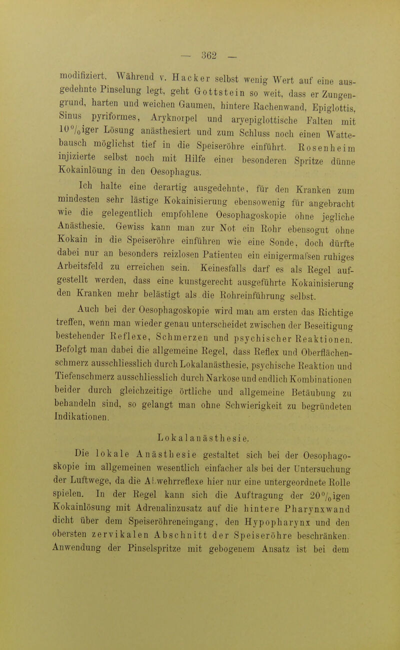 modifiziert. Während v. Hacker selbst wenig Wert auf eine aus- gedehnte Pinselung legt, geht Gottstein so weit, dass er Zungen- grund, harten und weichen Gaumen, hintere Eachenwand, Epiglottis, Smus^ pyriformes, Aryknorpel und aryepiglottische Falten mit lü/oiger Lösung anästhesiert und zum Schluss noch einen Watte- bausch möglichst tief in die Speiseröhre einführt. Rosen he im injizierte selbst noch mit Hilfe einer besonderen Spritze dünne Kokainlöung in den Oesophagus. Ich halte eine derartig ausgedehnte, für den Kranken zum mindesten sehr lästige Kokainisierung ebensowenig für angebracht wie die gelegentlich empfohlene Oesophagoskopie ohne jegliche Anästhesie. Gewiss kann man zur Not ein Rohr ebensogut ohne Kokain in die Speiseröhre einführen wie eine Sonde, doch dürfte dabei nur an besonders reizlosen Patienten ein einigermafsen ruhiges Arbeitsfeld zu erreichen sein. Keinesfalls darf es als Regel auf- gestellt werden, dass eine kunstgerecht ausgeführte Kokainisierung den Kranken mehr belästigt als . die Rohreinführung selbst. Auch bei der Oesophagoskopie wird man am ersten das Richtige treffen, wenn man wieder genau unterscheidet zwischen der Beseitigung bestehender Reflexe, Schmerzen und psychischer Reaktionen. Befolgt man dabei die allgemeine Regel, dass Reflex und Oberflächen- schmerz ausschliesslich durch Lokalanästhesie, psychische Reaktion und Tiefenschmerz ausschliesslich durch Narkose und endlich Kombinationen beider durch gleichzeitige örtliche und allgemeine Betäubung zu behandeln sind, so gelangt man ohne Schwierigkeit zu begründeten Indikationen. Lokalanästhesie. Die lokale Anästhesie gestaltet sich bei der Oesophago- skopie im allgemeinen wesentlich einfacher als bei der Untersuchung der Luftwege, da die Al,wehrreflexe hier nur eine untergeordnete Rolle spielen. In der Regel kann sich die Auftragung der 20%igen Kokainlösung mit Adrenalinzusatz auf die hintere Pharynxwand dicht über dem Speiseröhreneingang, den Hypopharynx und den obersten zervikalen Abschnitt der Speiseröhre beschränken. Anwendung der Pinselspritze mit gebogenem Ansatz ist bei dem