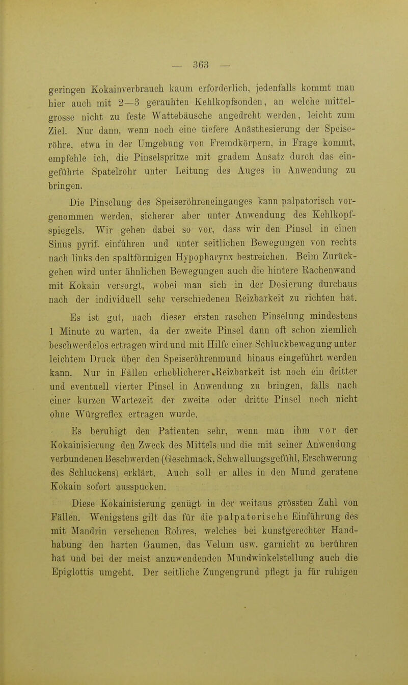 geringen Kokainverbraucli kaum erforderlich, jedenfalls kommt man hier auch mit 2—3 gerauhten Kehlkopfsonden, an welche mittel- grosse nicht zu feste Wattebäusche angedreht werden, leicht zum Ziel. Nur dann, wenn noch eine tiefere Anästhesierung der Speise- röhre, etwa in der Umgebung von Fremdkörpern, in Frage kommt, empfehle ich, die Pinselspritze mit gradem Ansatz durch das ein- geführte Spatelrohr unter Leitung des Auges in Anwendung zu bringen. Die Pinselung des Speiseröhreneinganges kann palpatorisch vor- genommen werden, sicherer aber unter Anwendung des Kehlkopf- spiegels. Wir gehen dabei so vor, dass wir den Pinsel in einen Sinus pyrif. einführen und unter seitlichen Bewegungen von rechts nach links den spaltförmigen Hypopharynx bestreichen. Beim Zurück- gehen wird unter ähnlichen Bewegungen auch die hintere Eachenwand mit Kokain versorgt, wobei man sich in der Dosierung durchaus nach der individuell sehr verschiedenen Reizbarkeit zu richten hat. Es ist gut, nach dieser ersten raschen Pinselung mindestens 1 Minute zu warten, da der zweite Pinsel dann oft schon ziemlich beschwerdelos ertragen wird und mit Hilfe einer Schluckbewegung unter leichtem Druck übqr den Speiseröhrenmund hinaus eingeführt werden kann. Nur in Fällen erheblicherer ^Reizbarkeit ist noch ein dritter und eventuell vierter Pinsel in Anwendung zu bringen, falls nach einer kurzen Wartezeit der zweite oder dritte Pinsel noch nicht ohne Würgreflex ertragen wurde. Es beruhigt den Patienten sehr, wenn man ihm vor der Kokainisierung den Zweck des Mittels und die mit seiner Anwendung verbundenen Beschwerden (Geschmack, Schwellungsgefühl, Erschwerung des Schluckens) erklärt. Auch soll er alles in den Mund geratene Kokain sofort ausspucken. Diese Kokainisierung genügt in der weitaus grössten Zahl von Fällen. Wenigstens gilt das für die palpatorische Einführung des mit Mandrin versehenen Rohres, welches bei kunstgerechter Hand- habung den harten Gaumen, das Velum usw. garnicht zu berühren hat und bei der meist anzuwendenden Mundwinkelstellung auch die Epiglottis umgeht. Der seitliche Zungengrund pflegt ja für ruhigen