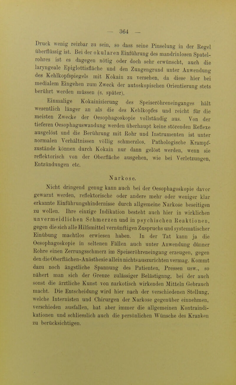 Druck wenig reizbar zu sein, so dass seine Pinselung in der Regel überflüssig ist. Bei der okularen Einführung des mandrinlosen Spatel- rohres ist es dagegen nötig oder doch sehr erwünscht, auch die laryngeale Epiglottisfläche und den Zungengrund unter Anwendung des Kehlkopfspiegels mit Kokain zu versehen, da diese hier bei medialem Eingehen zum Zweck der autoskopischen Orientierung stets berührt werden müssen (s. später). Einmalige Kokainisierung des Speiseröhreneinganges hält wesentlich länger an als die des Kehlkopfes und reicht für die meisten Zwecke der Oesophagoskopie vollständig aus. Von der tieferen Oesophaguswandiing werden überhaupt keine störenden Reflexe ausgelöst und die Berührung mit Rohr und Instrumenten ist unter normalen Verhältnissen völlig schmerzlos. Pathologische Krampf- zustände können durch Kokain nur dann gelöst werden, wenn sie reflektorisch von der Oberfläche ausgehen, wie bei Verletzungen, Entzündungen etc. Narkose. Nicht dringend genug kann auch bei der Oesophagoskopie davor gewarnt werden, reflektorische oder andere mehr oder weniger klar erkannte Einführungshindernisse durch allgemeine Narkose beseitigen zu wollen. Ihre einzige Indikation besteht auch hier in wirklichen unvermeidlichen Schmerzen und in psychischen Reaktionen, gegen die sich alle Hilfsmittel vernünftigen Zuspruchs und systematischer Einübung machtlos erwiesen haben. In der Tat kann ja die Oesophagoskopie in seltenen Fällen auch unter Anwendung dünner Rohre einen Zerrungsschmerz im Speiseröhreneingang erzeugen, gegen den die Oberflächen-Anästhesie allein nichts auszurichten vermag. Kommt dazu noch ängstliche Spannung des Patienten, Pressen usw., so nähert man sich der Grenze zulässiger Belästigung, bei der auch sonst die ärztliche Kunst von narkotisch wirkenden Mitteln Gebrauch macht. Die Entscheidung wird hier nach der verschiedenen Stellung, welche Internisten und Chirurgen der Narkose gegenüber einnehmen, verschieden ausfallen, hat aber immer die allgemeinen Kontraindi- kationen und schliesslich auch die persönlichen Wünsche des Kranken zu berücksichtigen.