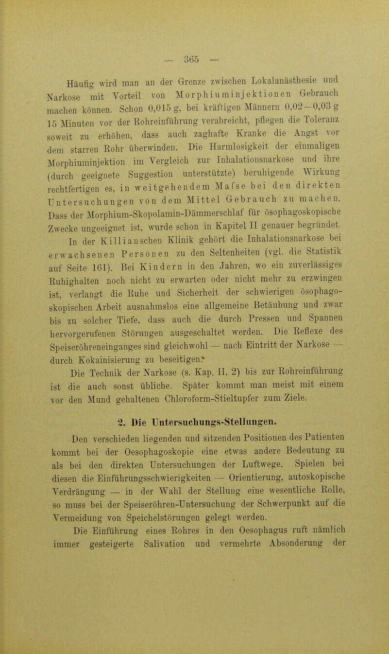 Häufig wird man an der Grenze zwischen Lokalanästhesie und Narkose mit Vorteil von Morphiuminjektionen Gebrauch machen können. Schon 0,015 g, bei kräftigen Männern 0,02-0,03 g 15 Minuten vor der Rohreinführung verabreicht, pflegen die Toleranz soweit zu erhöhen, dass auch zaghafte Kranke die Angst vor dem starren Rohr überwinden. Die Harmlosigkeit der einmaligen Morphiuminjektion im Vergleich zur Inhalationsnarkose und ihre (durch geeignete Suggestion unterstützte) beruhigende Wirkung rechtfertigen es, in weitgehendem Mafse bei den direkten Untersuchungen von dem Mittel Gebrauch zu machen. Dass der Morphium-Skopolamin-Dämmerschlaf für ösophagoskopische Zwecke ungeeignet ist, wurde schon in Kapitel II genauer begründet. In der Killi an sehen Klinik gehört die Inhalationsnarkose bei erwachsenen Personen zu den Seltenheiten (vgl. die Statistik auf Seite 161). Bei Kindern in den Jahren, wo ein zuverlässiges Ruhighalten noch nicht zu erwarten oder nicht mehr zu erzwingen ist, verlangt die Ruhe und Sicherheit der schwierigen ösophago- skopischen Arbeit ausnahmslos eine allgemeine Betäubung und zwar bis zu solcher Tiefe, dass auch die durch Pressen und Spannen hervorgerufenen Störungen ausgeschaltet werden. Die Reflexe des Speiseröhreneinganges sind gleichwohl — nach Eintritt der Narkose — durch Kokainisierung zu beseitigen.* Die Technik der Narkose (s. Kap. II, 2) bis zur Rohreinführung ist die auch sonst übliche. Später kommt man meist mit einem vor den Mund gehaltenen Chloroform-Stieltupfer zum Ziele. 2. Die Untersuchungs-Stellungen. Den verschieden liegenden und sitzenden Positionen des Patienten kommt bei der Oesophagoskopie eine etwas andere Bedeutung zu als bei den direkten Untersuchungen der Luftwege. Spielen bei diesen die Einführungsschwierigkeiten — Orientierung, autoskopische Verdrängung — in der Wahl der Stellung eine wesentliche Rolle, so muss bei der Speiseröhren-Untersuchung der Schwerpunkt auf die Vermeidung von Speichelstörungen gelegt werden. Die Einführung eines Rohres in den Oesophagus ruft nämlich immer gesteigerte Salivation und vermehrte Absonderung der