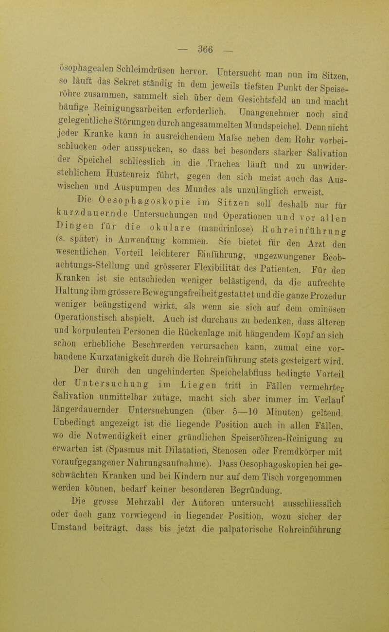 osophagealen Schleimdrüsen hervor. Untersucht man nun im Sitzen so lauft das Sekret ständig in dem jeweils tiefsten Punkt der Speise- rohre zusammen, sammelt sich über dem Gesichtsfeld an und macht häufige Eeinigungsarbeiten erforderlich. Unangenehmer noch sind gelegentliche Störungen durch angesammelten Mundspeichel. Denn nicht jeder Kranke kann in ausreichendem Malse neben dem Eohr vorbei- schlucken oder ausspucken, so dass bei besonders starker Salivation der Speichel schliesslich in die Trachea läuft und zu unwider- stehlichem Hustenreiz führt, gegen den sieh meist auch das Aus- wischen und Auspumpen des Mundes als unzulänglich erweist. Die Oesophagoskopie im Sitzen soll deshalb nur für kurzdauernde Untersuchungen und Operationen und vor allen Dingen für die okulare fmandrinlose) Kohreinführung (s. später) in Anwendung kommen. Sie bietet für den Arzt den wesentlichen Vorteil leichterer Einführung, ungezwungener Beob- achtungs-Stellung und grösserer Flexibilität des Patienten. Für den Kranken ist sie entschieden weniger belästigend, da die aufrechte Haltung ihm grössere Bewegungsfreiheit gestattet und die ganze Prozedur weniger beängstigend wirkt, als wenn sie sich auf dem ominösen Operationstisch abspielt. Auch ist durchaus zu bedenken, dass älteren und korpulenten Personen die Rückenlage mit hängendem Kopf an sich schon erhebliche Beschwerden verursachen kann, zumal eine vor- handene Kurzatmigkeit durch die Rohreinführung stets gesteigert wird. Der durch den ungehinderten Speichelabfluss bedingte Vorteil der Untersuchung im Liegen tritt in Fällen vermehrter Salivation unmittelbar zutage, macht sich aber immer im Verlauf längerdauernder Untersuchungen (über 5—10 Minuten) geltend. Unbedingt angezeigt ist die liegende Position auch in allen Fällen, wo die Notwendigkeit einer gründlichen Speiseröhren-Reinigung zu erwarten ist (Spasmus mit Dilatation, Stenosen oder Fremdkörper mit voraufgegangener Nahrungsaufnahme). Dass Oesophagoskopien bei ge- schwächten Kranken und bei Kindern nur auf dem Tisch vorgenommen werden können, bedarf keiner besonderen Begründung. Die grosse Mehrzahl der Autoren untersucht ausschliesslich oder doch ganz vorwiegend in liegender Position, wozu sicher der Umstand beiträgt, dass bis jetzt die palpatorische Rohreinführung