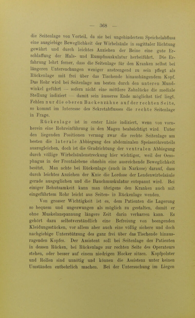 die Seitenlage vou Vorteil, da sie bei ungehindertem Speichelabfluss eine ausgiebige Beweglichkeit der Wirbelsäule in sagittaler Richtung gewährt und durch leichtes Anziehen der Beine eine gute Er- schlaffung der Hals- und Rurapfmuskulatur herbeiführt. Die Er- fahrung lehrt ferner, dass die Seitenlage für den Kranken selbst bei längeren Untersuchungen weniger anstrengend zu sein pflegt als Rückenlage mit frei über das Tischende hinaushängendem Kopf. Das Rohr wird bei Seitenlage am besten durch den unteren Mund- winkel geführt — sofern nicht eine mittlere Zahnlücke die mediale Stellung indiziert — damit sein äusseres Ende möglichst tief liegt. Fehlen nur die oberen Backen Zähne auf der rechten Seite, so kommt im Interesse des Sekretabflusses die rechte Seitenlage in Frage. Rückenlage ist in erster Linie indiziert, wenn von vorn- herein eine Rohreinführung in den Magen beabsichtigt Avird. Unter den liegenden Positionen vermag zwar die rechte Seitenlage am besten die laterale Abbiegung des abdominalen Speiseröhrenteils auszugleichen, doch ist die Gradrichtung der ventralen Abbiegung durch völlige Wirbelsäulenstreckung hier wichtiger, weil der Oeso- phagus in der Frontalebene ohnehin eine ausreichende Beweglichkeit besitzt. Man achte bei Rückenlage (auch in Narkose) darauf, dass durch leichtes Anziehen der Knie die Lordose der Lendenwirbelsäule gerade ausgeglichen und die Bauchmuskulatur entspannt wird. Bei einiger Behutsamkeit kann man übrigens den Kranken auch mit eingeführtem Rohr leicht aus Seiten- in Rückenlage wenden. Von grosser Wichtigkeit ist es, dem Patienten die Lagerung so bequem und ungezwungen als möglich zu gestalten, damit er ohne Muskelanspannung längere Zeit darin verharren kann. Es gehört dazu selbstverständlich eine Befreiung von beengenden Kleidungsstücken, vor allem aber auch eine völlig sichere und doch nachgiebige Unterstützung des ganz frei über das Tischende hinaus- ragenden Kopfes. Der Assistent soll bei Seitenlage des Patienten in dessen Rücken, bei Rückenlage zur rechten Seite des Operateurs stellen, oder besser auf einem niedrigen Hocker sitzen. Kopfpolster und Rollen sind unnötig und können die Assistenz unter keinen Umständen entbehrlich raachen. Bei der Untersuchung im Liegen