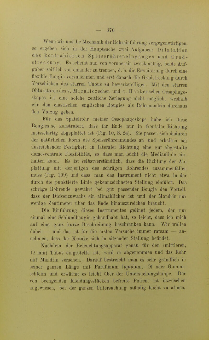 Wenn wir uns die Mechanik der Rohreinführung vergegenwärtigen, so ergeben sich in der Hauptsache zwei Aufgaben: Dilatation des kontrahierten Speiseröhreneinganges und Grad- streckung. Es scheint nun von vornnerein zweckmäfsig, beide Auf- gaben zeitlich von einander zu trennen, d. h. die Erweiterung durch eine flexible Bougie vorzunehmen und erst danach die Gradstreckung durch Vorschieben des starren Tubus zu bewerkstelligen. Mit den starren Obturatoren des V. M i cu Ii cz sehen und v. Hack er sehen Oesophago- skopes ist eine solche zeitliche Zerlegung nicht möglich, weshalb wir den elastischen englischen Bougies als ßohrmandrin durchaus den Vorzug geben. Für das Spatelrohr meiner Oesophagoskope habe ich diese Bougies so konstruiert, dass ihr Ende nur in frontaler Eichtung meisselartig abgeplattet ist (Fig. 10, S. 24). Sie passen sich dadurch der natürlichen Form des Speiseröhrenmundes an und erhalten bei ausreichender Festigkeit in lateraler Richtung eine gut abgestufte dorso-ventrale Flexibilität, so dass man leicht die Medianlinie ein- halten kann. Es ist selbstverständlich, dass die Richtung der Ab- plattung mit derjenigen des schrägen Rohrendes zusammenfallen muss (Fig. 109) und dass man das Instrument nicht etwa in der durch die punktierte Linie gekennzeichneten Stellung einführt. Das schräge Rohrende gewährt bei gut passender Bougie den Vorteil, dass der Dickenzuwachs ein allmählicher ist und der Mandrin nur wenige Zentimeter über das Ende hinauszureichen braucht. Die Einführung dieses Instrumentes gelingt jedem, der nur einmal eine Schlundbougie gehandhabt hat, so leicht, dass ich mich auf eine ganz kurze Beschreibung beschränken kann. Wir wollen dabei — und das ist für die ersten Versuche immer ratsam — an- nehmen, dass der Kranke sich in sitzender Stellung befindet. Nachdem der Beleuchtungsapparat genau für den (mittleren, 12 mm) Tubus eingestellt ist, wird er abgenommen und das Rohr mit Mandrin versehen. Darauf bestreicht man es sehr gründlich in seiner ganzen Länge mit Paraffinum liquidum, Öl oder Gummi- schleim und erwärmt es leicht über der Untersuchungslampe. Der von beengenden Kleidungsstücken befreite Patient ist inzwischen angewiesen, bei der ganzen Untersuchung ständig leicht zu atmen,