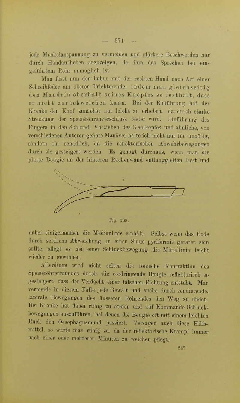jede Miiskelanspanniing zu vermeiden und stärkere Beschwerden nur durch Handaufheben anzuzeigen, da ihm das Sprechen bei ein- geführtem Rohr unmöglich ist. Man fasst nun den Tubus mit der rechten Hand nach Art einer Schreibfeder am oberen Trichterende, indem man gleichzeitig den Mandrin oberhalb seines Knopfes so festhält, dass er nicht zurückweichen kann. Bei der Einführung hat der Kranke den Kopf zunächst nur leicht zu erheben, da durch starke Streckung der Speiseröhrenverschluss fester wird. Einführung des Fingers in den Schlund, Vorziehen des Kehlkopfes und ähnliche, von verschiedenen Autoren geübte Manöver halte ich nicht nur für unnötig, sondern für schädlich, da die reflektorischen Abwehrbewegungen durch sie gesteigert werden. Es genügt durchaus, wenn man die platte Bougie an der hinteren Rachenwand entlanggleiten lässt und ■«V ■ * — Fig. 109. dabei einigermafsen die Medianlinie einhält. Selbst wenn das Ende durch seitliche Abweichung in einen Sinus pyriformis geraten sein sollte, pflegt es bei einer Schluckbewegung die Mittellinie leicht wieder zu gewinnen. Allerdings wird nicht selten die tonische Kontraktion des Speiseröhrenmundes durch die vordringende Bougie reflektorisch so gesteigert, dass der Verdacht einer falschen Richtung entsteht. Man vermeide in diesem Falle jede Gewalt und suche durch sondierende, laterale Bewegungen des äusseren Rohrendes den Weg zu finden. Der Kranke hat dabei ruhig zu atmen und auf Kommando Schluck- bewegungen auszuführen, bei denen die Bougie oft mit einem leichten Ruck den Oesophagusmund passiert. Versagen auch diese Hilfs- mittel, so warte man ruhig zu, da der reflektorische Krampf immer nach einer oder mehreren Minuten zu weichen pflegt. 24*