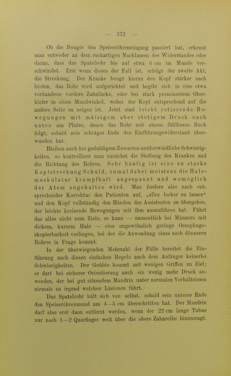 Ob die Bougie (ieii Speiseröhreneiiigang passiert hat, erkennt man entweder an dem ruckartigen Nachlassen des Widerstandes oder daran, dass das Spatelrohr bis auf etwa G cm im Munde ver- schwindet. Erst wenn dieses der Fall ist, erfolgt der zweite Akt, die Streckung. Der Kranke beugt hierzu den Kopf stärker nach hinten, das Rohr wird aufgerichtet und begibt sich in eine etwa vorhandene vordere Zahnlücke, oder bei stark prominentem Ober- kiefer in einen Mundwinkel, wobei der Kopf entsprechend auf die andere Seite zu neigen ist. Jetzt sind leicht rotierende Be- wegungen mit mäl'sigem aber stetigem Druck nach unten am Platze, denen das Rohr mit einem fühlbaren Ruck folgt, sobald sein schräges Ende den Einführungswiderstand über- wunden hat. Bleiben auch bei geduldigem Zuwarten unüberwindliche Schwierig- keiten, so kontrolliere man zunächst die Stellung des Kranken und die Richtung des Rohres. Sehr häufig ist eine zu starke K opfstreckung Schuld, zumaldabei meistens dieHals- muskulatur krampfhaft angespannt und womöglich der Atem angehalten wird. Man fordere also nach ent- sprechender Korrektur den Patienten auf, „alles locker zu lassen und den Kopf vollständig den Händen des Assistenten zu übergeben, der leichte kreisende Bewegungen mit ihm auszuführen hat. Führt das alles nicht zum Ziele, so kann — namentlich bei Männern mit dickem, kurzem Hals — eine ungewöhnlich geringe Oesophago- skopierbarkeit vorliegen, bei der die Anwendung eines noch dünneren Rohres in Frage kommt. In der überwiegenden Mehrzahl der Fälle bereitet die Ein- führung nach diesen einfachen Regeln auch dem Anfänger keinerlei Schwierigkeiten. Der Geübte kommt mit wenigen Griffen zu Ziel; er darf bei sicherer Orientierung auch ein wenig mehr Druck au- wenden, der bei gut sitzendem Mandrin unter normalen Verhältnissen niemals zu irgend welchen Läsionen führt. Das Spatelrohr hält sich von selbst, sobald sein unteres Ende den Speiseröhrenmund um 4—5 cm überschritten hat. Der Mandrin darf also erst dann entfernt werden, wenn der 22 cm lange Tubus nur noch 1—2 Querfinger weit über die obere Zahnreihe hinausragt.