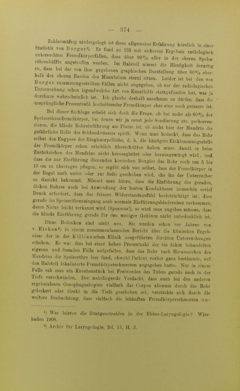 Zahle.,mäfs.g niedergelegt ist diese allgemeine Erfahrung kürzlich in einer Statistik von Bürgel). Er fand an 135 mit sicherem Ergebnis radiologisch untersuchten Premdkörperfällen, dass über 900/« aller in der oberen Speise- röhrenhälfte angetroffen werden. Im flalsteil nimmt die Häufigkeit derartig zu dass bei der von ihm gegebenen graphischen Darstellung über 60 o/o ober- halb des oberen Eandes des Manubrium sterni sitzen. Leider ist bei den von Burger zusammengestellten Fällen nicht angegeben, ob vor der radiologischen Untersuchung schon irgendwelche Art von Kunsthilfe stattgefunden hat, was ja durchaus wahrscheinlich ist. Ich glaube deshalb annehmen zu dürfen, dass die ursprungliche Prozentzahl hochsitzender Fremdkörper ehereine noch grössere ist. Bei dieser Sachlage erhebt sich doch die Frage, ob bei mehr als 6OO/0 dnr Speiseröhrenfremdkörper, bei denen wir ja sonst jede Sondierung etc. perhorres- zieren. die blinde Eohreinführung am Platze ist, ob nicht hier der Mandrin die gefährliche Rolle des Schlundstössers spielt. Wenn man bedenkt, dass das Eohr selbst denEngpass der Ringknorpelhöhe, d. h. die häufigste Einklemmungsstelle der Fremdkörper schon erheblich überschritten haben muss. damit es beim Zurückziehen des Mandrins nicht herausgleitet oder heraus-ewürgt wird, und dass die zur Einführung dienenden konischen Bougies das Rohr noch um 5 bis 15 cm zu überragen pflegen, so ergibt sich von selbst, dass der Fremdkörper in der Regel nach unten oder zur Seite geschoben wird, ehe ihn der Untersucher zu Gesicht bekommt. Nimmt man hinzu, dass die Einführung des geraden, dicken Rohres auch bei Anwendung der besten Konduktoren immerhin soviel Druck erfordert, dass das feinere Widerstandsgefühl beeinträchtigt ist, dass gerade im Speiseröhreneingang auch normale Einführungshindernisse vorkommen, deren Natur leicht verkannt wird (Spasmus!), so wird man zugeben müssen, dass die blinde Einführung gerade für den weniger Geübten nicht unbedenklich ist. Diese Bedenken sind nicht neu. Sie wurden schon vor Jahren von V. Eicken2) in einem zusammenfassenden Bericht über die klinischen Ergeb- nisse der in der Killi an sehen Klinik ausgeführten direkten Untersuchungen erhoben. Es war ihm bei einer hohen Prozentzahl der bis dahin behandelten eigenen und fremden Fälle aufgefallen, dass das Rohr nach Herausziehen des Mandrins die Speiseröhre leer fand, obwohl Patient vorher ganz bestimmte, auf den Halsteil lokalisierte Fremdkörperschmerzen angegeben hatte. Nur in einem Falle sah man ein Knochenstück bei Freiwerden des Tubus gerade noch in der Tiefe verschwinden. Der naheliegende Verdacht, dass auch bei den anderen ergebnislosen Oesophagoskopien vielfach das Corpus alienum durch das Rohr gelockert oder direkt in die Tiefe geschoben sei, verstärkte sich durch die weitere Beobachtung, dass vielfach die lebhaften Fremdkörperschmerzen un- 1) Was leisten die Röntgenstrahlen in der Rhino-LaryngologieV Wies- baden 1908. 2) Archiv für Laryngologie, Bd. 15, H. 3.