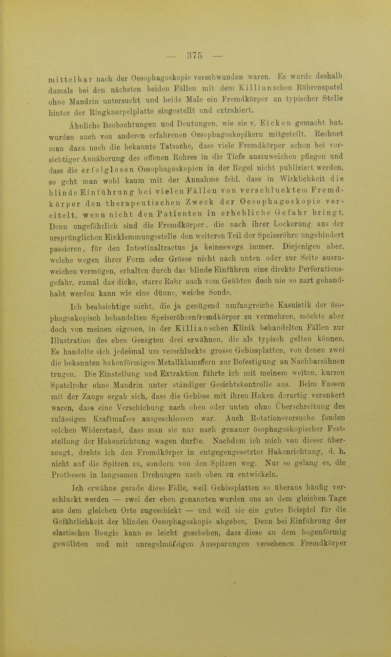 mittelbar nach der Oesophagoskopie verschwunden waren. Es wurde deshalb damals bei den nächsten beiden Fällen mit dem Kil Ii an sehen Eöhrenspatel ohne Mandrin untersucht und beide Male ein Fremdköri)er an typischer Stelle hinter der Eingknorpelplatte eingestellt und extrahiert. Ähnliche Beobachtungen und Deutungen, wie sie v. Eicken gemacht hat, wurden auch von anderen erfahrenen Oesophagoskopikern mitgeteilt. Eechnet man dazu noch die bekannte Tatsache, dass viele Fremdkörper schon bei vor- sichtiger Annäherung des oifenen Rohres in die Tiefe auszuweichen pflegen und dass die erfolglosen Oesophagoskopien in der Regel nicht publiziert werden, 80 geht man wohl kaum mit der Annahme fehl, dass in Wirklichkeit die blinde Einführung bei vielen Fällen von verschlucktem Fremd- körper den therapeutischen Zweck der Oesophagoskopie ver- eitelt, wenn nicht den Patienten in erhebliche Gefahr bringt. Denn ungefährlich sind die Fremdkörper, die nach ihrer Lockerung aus der ursprünglichen Einklemmungsstelle den weiteren Teil der Speiseröhre ungehindert passieren, für den Intestinaltractus ja keineswegs immer. Diejenigen aber, welche wegen ihrer Form oder Grösse nicht nach unten oder zur Seite auszu- weichen vermögen, erhalten durch das blinde Einführen eine direkte Perforations- gefahr, zumal das dicke, starre Rohr auch vom Geübten doch nie so zart gehand- habt werden kann wie eine dünne, weiche Sonde. Ich beabsichtige nicht, die ja genügend umfangreiche Kasuistik der öso- phagoskopisch behandelten Speiseröhrentremdkörper zu vermehren, möchte aber doch von raeinen eigenen, in der Killi an sehen Klinik behandelten Fällen zur Illustration des eben Gesagten drei erwähnen, die als typisch gelten können. Es handelte sich jedesmal um verschluckte grosse Gebissplatten, von denen zwei die bekannten hakenförmigen Metallklamtifern zur Befestigung an Nachbarzähnen trugen. Die Einstellung und Extraktion führte ich mit meinem weiten, kurzen Spatelrohr ohne Mandrin unter ständiger Gesichtskontrolle aus. Beim Fassen mit der Zange ergab sich, dass die Gebisse mit ihren Haken derartig verankert waren, dass eine Verschiebung nach oben oder unten ohne Überschreitung des zulässigen Kraftmafses ausgeschlossen war. Auch Rotationsversuche fanden solchen Widerstand, dass man sie nur nach genauer ösophagoskopischer Fest- stellung der Hakenrichtung wagen durfte. Nachdem ich mich von dieser über- zeugt, drehte ich den Fremdkörper in entgegengesetzter Hakenrichtungc, d. h. nicht auf die Spitzen zu, sondern von den Spitzen weg. Nur so gelang es, die Prothesen in langsamen Drehungen nach oben zu entwickeln. Ich erwähne gerade diese Fälle, weil Gebissplatten so überaus häufig ver- schluckt werden — zwei der eben genannten wurden uns an dem gleichen Tage aus dem gleichen Orte zugeschickt — und weil sie ein gutes Beispiel für die Gefährlichkeit der blinden Oesophagoskopie abgeben. Denn bei Einführung der elastischen Bougie kann es leicht geschehen, dass diese an dem bogenförmig gewölbten und mit unregelmäfsigen Aussparungen versehenen Fremdkörper