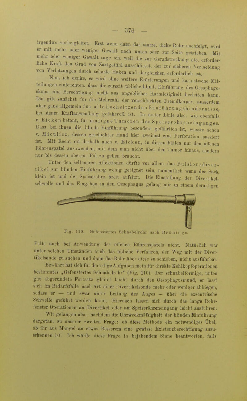 irgendwo vorbeigleitet. Erst wenn dai^n das starre, dicke Kohr nachfolgt wird er mit mehr oder weniger Gewalt nach unten oder zur Seite getrieben Mit mehr oder weniger Gewalt sage ich. weil die zur Geradstreckung etc. erforder- liche Kraft den Grad von Zartgefühl ausschliesst, der zur sicheren Vermeidung von Verletzungen durch scharfe Haken und dergleichen erforderlich ist. Nun. ich denke, es wird ohne weitere Erörterungen und kasuistische Mit- teilungen einleuchten, das« die zurzeit übliche blinde Einführung des Oesophago- skops eine Berechtigung nicht aus angeblicher Harmlosigkeit herleiten kann Das gilt zunächst für die Mehrzahl der verschluckten Fremdkörper, ausserdem aber ganz allgemein für alle hochsitzenden Einführungshindernisse, bei denen Kraftanwendung gefahrvoll ist. In erster Linie also, wie ebenfalls V.Eicken betont, für maligne Tumoren des Speiseröhr en einganges. Dass bei ihnen die blinde Einführung besonders gefährlich ist, wusste schon V. Miculicz, dessen geschickter Hand hier zweimal eine Perforation passiert ist. Mit Kecht rät deshalb auch v, Eicken, in diesen Fällen nur den offenen Röhrenspatel anzuwenden, mit dem man nicht über den Tumor hinaus, sondern nur bis dessen oberem Pol zu gehen braucht. Unter den selteneren Affektionen dürfte vor allem das Pulsionsdiver- tikel zur blinden Einführung wenig geeignet sein, namentlich wenn der Sack klein ist und der Speiseröhre breit aufsitzt. Die Einstellung der Divertikel- schwelle und das Eingehen in den Oesophagus gelang mir in einem derartigen Fig. 110. Gefeustertes Schnabelrohr nach Brünings. Falle auch bei Anwendung des offenen Eöhrenspatels nicht. Natürlich war unter solchen Umständen auch das übliche Verfahren, den Weg mit der Diver- tikelsonde zu suchen und dann das Rohr über diese zu schieben, nicht ausführbar. Bewährt hat sich für derartige Aufgaben mein für direkte Kehlkopfoperationen bestimmtes „Gefenstertes Schnabeh-ohr (Fig. 110), Der schnabelförmige, unten gut abgerundete Fortsatz gleitet leicht durch den Oesophagusmund, er lässt sich im Bedarfsfalle nach Art einer Divertikelsonde mehr oder weniger abbiegen, sodass er — und zwar unter Leitung des Auges — über die exzentrische Schwelle geführt werden kann. Hiernach lassen sich durch das lange Rohr- fenster Operationen am Divertikel oder am Speiseröhreneingang leicht ausfuhren. Wir gelangen also, nachdem die Unzweckmäfsigkeit der blinden Einführung dargetan, zu unserer zweiten Frage: ob diese Methode ein notwendiges Übel, ob ihr aus Mangel an etwas Besserem eine gewisse Existenzberechtigung zuzu- erkennen ist. Ich würde diese Frage in bejahendem Sinne beantworten, falls