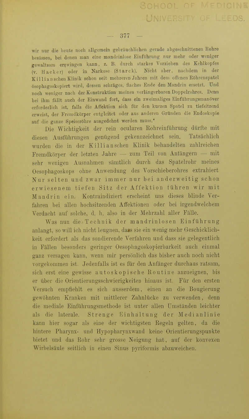 wir nur die heute noch allgemein gebräuchlichen gerade abgeschnittenen Eohre besässen, bei denen man eine mandrinlose Einführung nur mehr oder weniger gewaltsam erzwingen kann, z. B. durch starkes Vorziehen des Kehliiopfes (v. Hacker) oder in Narkose (Starck). Nicht aber, nachdem in der Killiansehen Klinik schon seit mehreren Jahren mit dem offenen Eöhrenspatel ösophagoskopiert wird, dessen schräges, flaches Ende den Mandrin ersetzt. Und noch weniger nach der Konstruktion meines verlängerbaren Doppelrohres. Denn bei ihm fällt auch der Einwand fort, dass ein zweimaliges Einführungsmanöver erforderlich ist, falls die Affektion sich für den kurzen Spatel zu tiefsitzend erweist, der Fremdkörper entgleitet oder aus anderen Gründen die Endoskopie auf die ganze Speiseröhre ausgedehnt werden muss. Die Wichtigkeit der rein ociilaren EohreinführuDg dürfte mit diesen Ausführungen genügend gekennzeichnet sein. Tatsächlich wurden die in der Killian sehen Klinik behandelten zahlreichen Fremdkörper der letzten Jahre — zum Teil von Anfängern — mit sehr wenigen Ausnahmen sämtlich durch das Spatelrohr meines Oesophagoskops ohne Anwendung des Vorschieberohres extrahiert Nur selten.und zwar immer nur bei anderweitig schon erwiesenem tiefen Sitz der Affektion führen wir mit Mandrin ein. Kontraindiziert erscheint uns dieses blinde Ver- fahren bei allen hochsitzenden Affektionen oder bei irgendwelchem Verdacht auf solche, d. h. also in der Mehrzahl aller Fälle. Was nun die-Technik der mandrinlosen Einführung anlangt, so will ich nicht leugnen, da«s sie ein wenig mehr Geschicklich- keit erfordert als das sondierende Verfahren und dass sie gelegentlich in Fällen besonders geringer Oesophagoskopierbarkeit auch einmal ganz versagen kann, wenn mir persönlich das bisher auch noch nicht vorgekommen ist. Jedenfalls ist es für den Anfänger durchaas ratsam, sich erst eine gewisse autoskopische Routine anzueignen, bis er über die Orientierungsschwierigkeiten hinaus ist. Für den ersten Versuch empfiehlt es sich ausserdem, einen an die Bougierung gewöhnten Kranken mit mittlerer Zahnlücke zu verwenden, denn die mediale Einführungsmethode ist unter allen Umständen leichter als die laterale. Strenge Einhaltung der Medianlinie kann hier sogar als eine der wichtigsten Kegeln gelten, da die hintere Pharynx- und Hypopharynxwand keine Orientierungspunkte bietet und das Rohr sehr grosse Neigung hat, auf der konvexen Wirbelsäule seitlich in einen Sinus pyriformis abzuweichen.