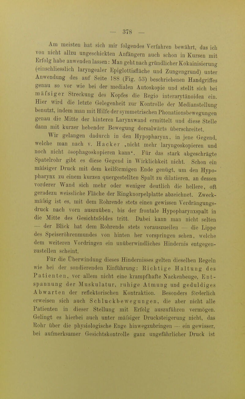 Am meisten hat sich mir folgendes Verfahren bewährt, das ich von nicht allzu ungeschickten Anfängern auch schon in Kursen mit Erfolg habe anwenden lassen: Man geht nach gründlicher Kokainisierung (einschliesslich laryngealer Epiglottisfläche und Zungengrund) unter Anwendung des auf Seite 188 (Fig. 53) beschriebenen Handgriffes genau so vor wie bei der medialen Autoskopie und stellt sich bei mäfsiger Streckung des Kopfes die Regio interarytänoidea ein. Hier wird die letzte Gelegenheit zur Kontrolle der Medianstellung benutzt, indem man mit Hilfe der symmetrischen Phonationsbewegungen genau die Mitte der hinteren Larynxwand ermittelt und diese Stelle dann mit kurzer hebender Bewegung dorsalwärts überschreitet. Wir gelangen dadurch in den Hypopharynx. in jene Gegend, welche man nach v. Hacker „nicht mehr laryngoskopieren und noch nicht ösophagoskopieren kann\ Für das stark abgeschrägte Spatelrohr gibt es diese Gegend in Wirklichkeit nicht. Schon ein mälsiger Druck mit dem keilförmigen Ende genügt, um den Hypo- pharynx zu einem kurzen quergestellten Spalt zu diktieren, an dessen vorderer Wand sich mehr oder weniger deutlich die hellere, oft geradezu weissliche Fläche der Ringknorpelplatte abzeichnet. Zweck- mäfsig ist es, mit dem Rohrende stets einen gewissen Yerdrängungs- druck nach vorn auszuüben, bis der frontale Hypopharynxspalt in die Mitte des Gesichtsfeldes tritt. Dabei kann man nicht selten — der Blick hat dem Rohrende stets vorauszueilen — die Lippe des Speiseröhrenmundes von hinten her vorspringen sehen, welche dem weiteren Vordringen ein unüberwindliches Hindernis entgegen- zustellen scheint. Für die Überwindung dieses Hindernisses gelten dieselben Regeln wie bei der sondierenden Einführung: Richtige Haltung des Patienten, vor allem nicht eine krampfhafte Nackenbeuge, Ent- spannung der Muskulatur, ruhige Atmung und geduldiges Abwarten der reflektorischen Kontraktion. Besonders förderlich erweisen sich auch Schluckbewegungen, die aber nicht alle Patienten in dieser Stellung mit Erfolg auszuführen vermögen. Gelingt es hierbei auch unter mälsiger Drucksteigerung nicht, das Rohr über die physiologische Enge hinwegzubringen — ein gewisser, bei aufmerksamer Gesichtskontrolle ganz ungefährlicher Druck ist