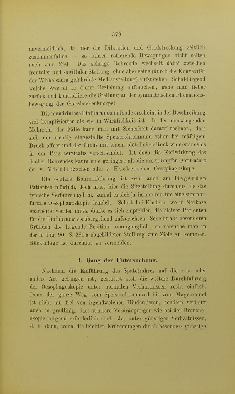 unvermeidlich, da liier die Dilatation und Gradstreckung zeitlich zusammenfallen — so führen rotierende Bewegungen nicht selten noch zum Ziel. Das schräge Röhrende wechselt dabei zwischen frontaler und sagittaler Stellung, ohne aber seine (durch die Konvexität der Wirbelsäule gefährdete Medianstellung) aufzugeben. Sobald irgend welche Zweifel in dieser Beziehung auftauchen, gehe man lieber zurück und kontrolliere die Stellung an der symmetrischen Phonations- bewegung der Giessbeckenknorpel. Die mandrinlose Einführungsmethode erscheint in der Beschreibung viel komplizierter als sie in Wirklichkeit ist. In der überwiegenden Mehrzahl der Fälle kann man mit Sicherheit darauf rechnen, dass sich der richtig eingestellte Speiseröhrenmuud schon bei mäfsigem Druck öffnet und der Tubus mit einem plötzlichen Ruck widerstandslos in der Pars cervicalis verschwindet. Ist doch die Keilwirkung des flachen Rohrendes kaum eine geringere als die des stumpfen Obturators der V. Mi culicz sehen oder v. Hack ersehen Oesophagoskope. Die oculare Rohreinführung ist zwar auch am liegenden Patienten möglich, doch muss hier die Sitzstellung durchaus als das typische Verfahren gelten, zumal es sich ja immer nur um eine suprabi- furcale Oesophagoskopie handelt. Selbst bei Kindern, wo in Narkose gearbeitet werden tüuss, dürfte es sich empfehlen, die kleinen Patienten für die Einführung vorübergehend aufzurichten. Scheint aus besonderen Gründen die liegende Position unumgänglich, so versuche man in der in Fig. 90, S. 290 a abgebildeten Stellung zum Ziele zu kommen. Rückenlage ist durchaus zu vermeiden. 4. Gang der Untersuchung. Nachdem die Einführung des Spatelrohres auf die eine oder andere Art gelungen ist, gestaltet sich die weitere Durchführung der Öesophagoskopie unter normalen Verhältnissen recht einfach. Denn der ganze Weg vom Speiseröhrenmund bis zum Magenmund ist nicht nur frei von irgendwelchen Hindernissen, sondern verläuft auch so gradlinig, dass stärkere Verdrängungen wie bei der Broncho- skopie nirgend erforderlich sind. Ja, unter günstigen Verhältnissen, d. h, dann, wenn die leichten Krümmungen durch besonders günstige