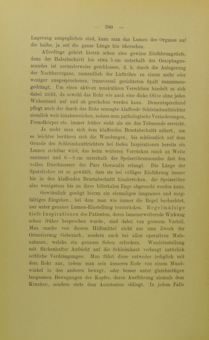 Lagerung ausgeglichen sind, kann man das Lumen des Organes auf die halbe, ja auf die ganze Länge hin übersehen. Allerdings gehört hierzu schon eine gewisse Einführungstiefe, denn der Halsabschnitt bis etwa 5 cm unterhalb des Oesophagus- mundes ist normalerweise geschlossen, d. h. durch die Anlagerung der Nachbarorgane, namentlich der Luftröhre zu einem mehr oder weniger ausgesprochenen, transversal gerichteten Spalt zusammen- gedrängt. Um einen aktiven muskulären Verschluss handelt es sich dabei nicht, da sowohl das Eohr wie auch eine dicke Olive ohne jeden Widerstand auf und ab geschoben werden kann. Dementsprechend pflegt auch der durch das Rohr erzeugte klaffende Schleimhauttrichter ziemlich weit hinabzureichen, sodass man pathologische Veränderungen, Fremdkörper etc. immer früher sieht als sie das Tubusende erreicht. Je mehr man sich dem klaffenden Brustabschnitt nähert, um so leichter berühren sich die Wandungen, bis schliesslich auf dem Grunde des Schleimhauttrichters bei tiefen Inspirationen bereits ein Lumen sichtbar wii-d, das beim weiteren Vorrücken rasch an Weite zunimmt und 6—8 cm unterhalb des Speiseröhrenmundes fast den vollen Durchmesser der Pars thoracalis erlangt. Die Länge der Spatelrohre ist so gewählt, dass sie bei völliger Einführung immer bis in den klaffenden Brustabschnitt hinabreichen, die-Speiseröhre also wenigstens bis zu ihrer bifurkalen Enge abgesucht werden kann. Gewöhnlich genügt hierzu ein einmaliges langsames und sorg- fältiges Eingehen, bei dem man wie immer die Regel beobachtet, nur unter genauer Lumen-Einstellung vorzurücken. R e g e 1 m ä f si g e tiefe Inspirationen des Patienten, deren lumenerweiternde Wirkung schon früher besprochen wurde, sind dabei von grossem Vorteil. Man mache von diesem Hilfsmittel nicht nur zum Zweck der Orientierung Gebrauch, sondern auch bei allen operativen Mafs- nahmen, welche ein genaues Sehen erfordern. Wandeinstellung mit flächenhafter Aufsicht auf die Schleimhaut verlangt natürlich seitliche Verdrängungen. Man führt diese entweder lediglich mit dem Rohr aus, indem man sein äusseres Ende von einem Mund- winkel in den anderen bewegt, oder besser unter gleichzeitigen langsamen Bewegungen des Kopfes, deren Ausführung niemals dem Kranken, sondern stets dem Assistenten obliegt. In jedem Falle