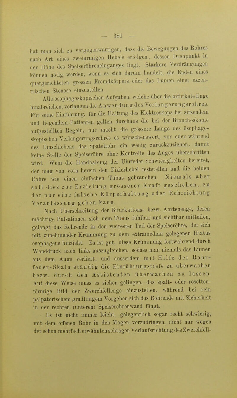 hat man sich zu vergegenwärtigen, dass die Bewegungen des Rohres nach Art eines zweiarmigen Hebels erfolgen, dessen Drehpunkt in der Höhe des Speiseröhreneinganges liegt. Stärkere Verdrängungen können nötig werden, wenn es sich darum handelt, die Enden eines quergerichteten grossen Fremdkörpers oder das Lumen einer exzen- trischen Stenose einzustellen. AUe ösophagoskopischen Aufgaben, welche über die bifurkale Enge hinabreichen, verlangen die A nwendung des Verlängerungsrohres. Für seine Einführung, für die Haltung des Elektroskops bei sitzendem und liegendem Patienten gelten durchaus die bei der Bronchoskopie aufgestellten Eegeln, nur macht die grössere Länge des ösophago- skopischen Verlängeruugsrohres es wünschenswert, vor oder während des Einschiebens das Spatelrohr ein wenig zurückzuziehen, damit keine Stelle der Speiseröhre ohne Kontrolle des Auges überschritten wird. Wem die Handhabung der Uhrfeder Schwierigkeiten bereitet, der mag von vorn herein den Fixierhebel feststellen und die beiden Rohre wie einen einfachen Tubus gebrauchen. Niemals aber soll dies zur Erzielung grösserer Kraft geschehen, zu der nur eine falsche Körperhaltung oder Rohrrichtung Veranlassung geben kann. Nach Überschreitung der Bifurkations- bezw. Aortenenge, deren mächtige Pulsationen sich dem Tubus fühlbar und sichtbar mitteilen, gelangt das Rohrende in den weitesten Teil der Speiseröhre, der sich mit zunehmender Krümmung zu dem extramedian gelegenen Hiatus ösophageus hinzieht. Es ist gut, diese Krümmung fortwährend durch Wanddruck nach links auszugleichen, sodass man niemals das Lumen aus dem Auge verliert, und ausserdem mit Hilfe der Rohr- feder-Skala ständig die Einführuugstiefe zu überwachen bezw. durch den Assistenten überwachen zu lassen. Auf diese Weise muss es sicher gelingen, das spalt- oder rosetten- förmige Bild der Zwerchfellenge einzustellen, während bei rein palpatorischem gradlinigem Vorgehen sich das Rohrende mit Sicherheit in der rechten (unteren) Speiseröhrenwand fängt. Es ist nicht immer leicht, gelegentlich sogar recht schwierig, mit dem offenen Rohr in den Magen vorzudringen, nicht nur wegen der schon mehrfach erwähnten schrägen Verlaufsrichtung des Zwerchfell-