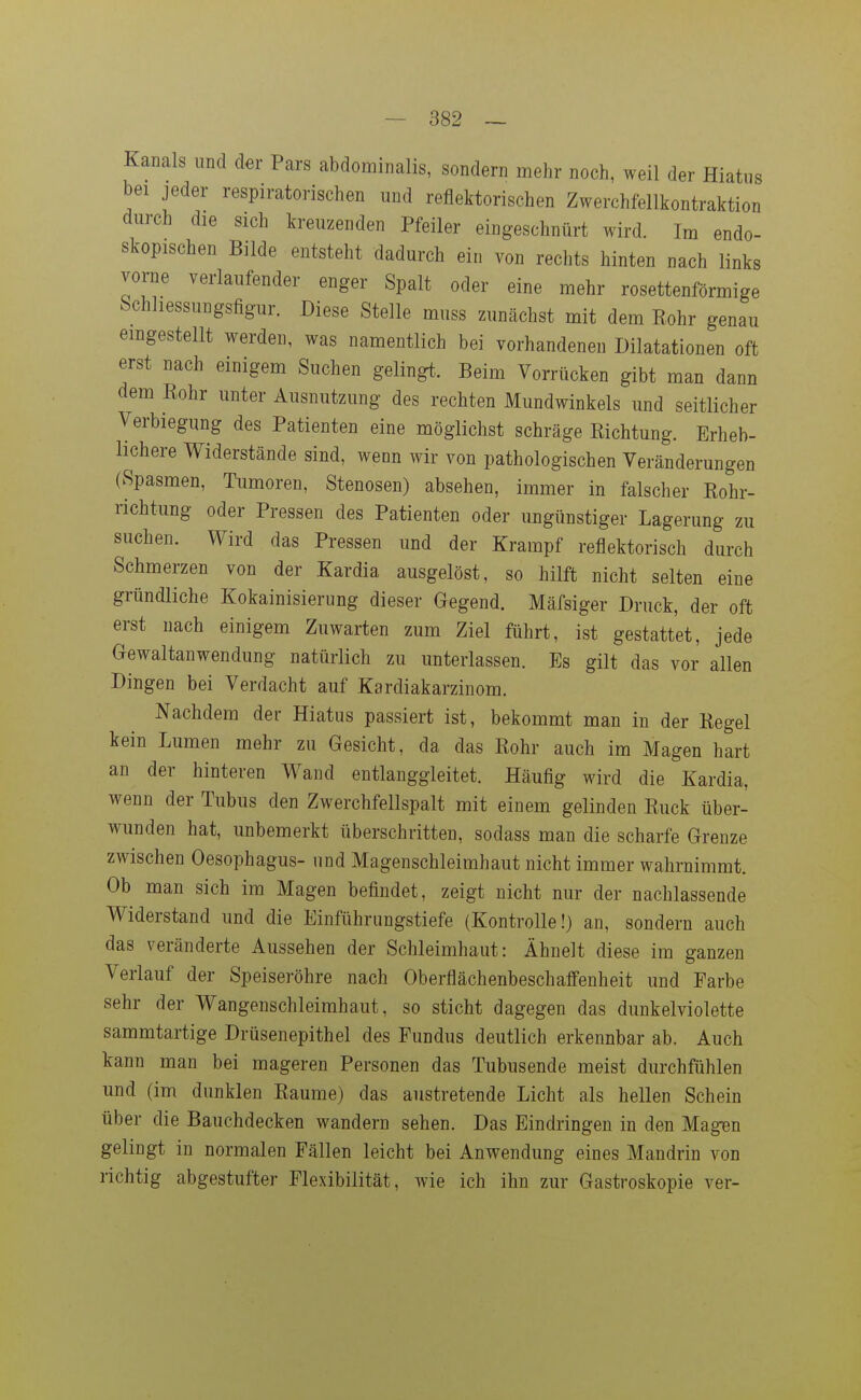 Kanals und der Pars abdominalis, sondern mehr noch, weil der Hiatns bei jeder respiratorischen und reflektorischen Zwerchfellkontraktion durch die sich kreuzenden Pfeiler eingeschnürt wird. Im endo- skopischen Bilde entsteht dadurch ein von rechts hinten nach links vorne verlaufender enger Spalt oder eine mehr rosettenförmige Schliessungsfigur. Diese Stelle muss zunächst mit dem Rohr genau eingestellt werden, was namentlich bei vorhandenen Dilatationen oft erst nach einigem Suchen gelingt. Beim Vorrücken gibt man dann dem Rohr unter Ausnutzung des rechten Mundwinkels und seitlicher Verbiegung des Patienten eine möglichst schräge Richtung. Erheb- lichere Widerstände sind, wenn wir von pathologischen Veränderungen (Spasmen, Tumoren, Stenosen) absehen, immer in falscher Rohr- richtung oder Pressen des Patienten oder ungünstiger Lagerung zu suchen. Wird das Pressen und der Krampf reflektorisch durch Schmerzen von der Kardia ausgelöst, so hilft nicht selten eine gründliche Kokainisierung dieser Gegend. Mäfsiger Druck, der oft erst nach einigem Zuwarten zum Ziel führt, ist gestattet, jede Gewaltanwendung natürlich zu unterlassen. Es gilt das vor allen Dingen bei Verdacht auf Kardiakarzinom. Nachdem der Hiatus passiert ist, bekommt man in der Regel kein Lumen mehr zu Gesicht, da das Rohr auch im Magen hart an der hinteren Wand entlanggleitet. Häufig wird die Kardia, wenn der Tubus den Zwerchfellspalt mit einem gelinden Ruck über- wunden hat, unbemerkt überschritten, sodass man die scharfe Grenze zwischen Oesophagus- und Magenschleimhaut nicht immer wahrnimmt. Ob man sich im Magen befindet, zeigt nicht nur der nachlassende Widerstand und die Einführungstiefe (Kontrolle!) an, sondern auch das veränderte Aussehen der Schleimhaut: Ähnelt diese im ganzen Verlauf der Speiseröhre nach Oberflächenbeschaffenheit und Farbe sehr der Wangenschleimhaut, so sticht dagegen das dunkelviolette sammtartige Drüsenepithel des Fundus deutlich erkennbar ab. Auch kann man bei mageren Personen das Tubusende meist durchfühlen und (im dunklen Räume) das austretende Licht als hellen Schein über die Bauchdecken wandern sehen. Das Eindringen in den Magen gelingt in normalen Fällen leicht bei Anwendung eines Mandrin von richtig abgestufter Flexibilität, wie ich ihn zur Gastroskopie ver-